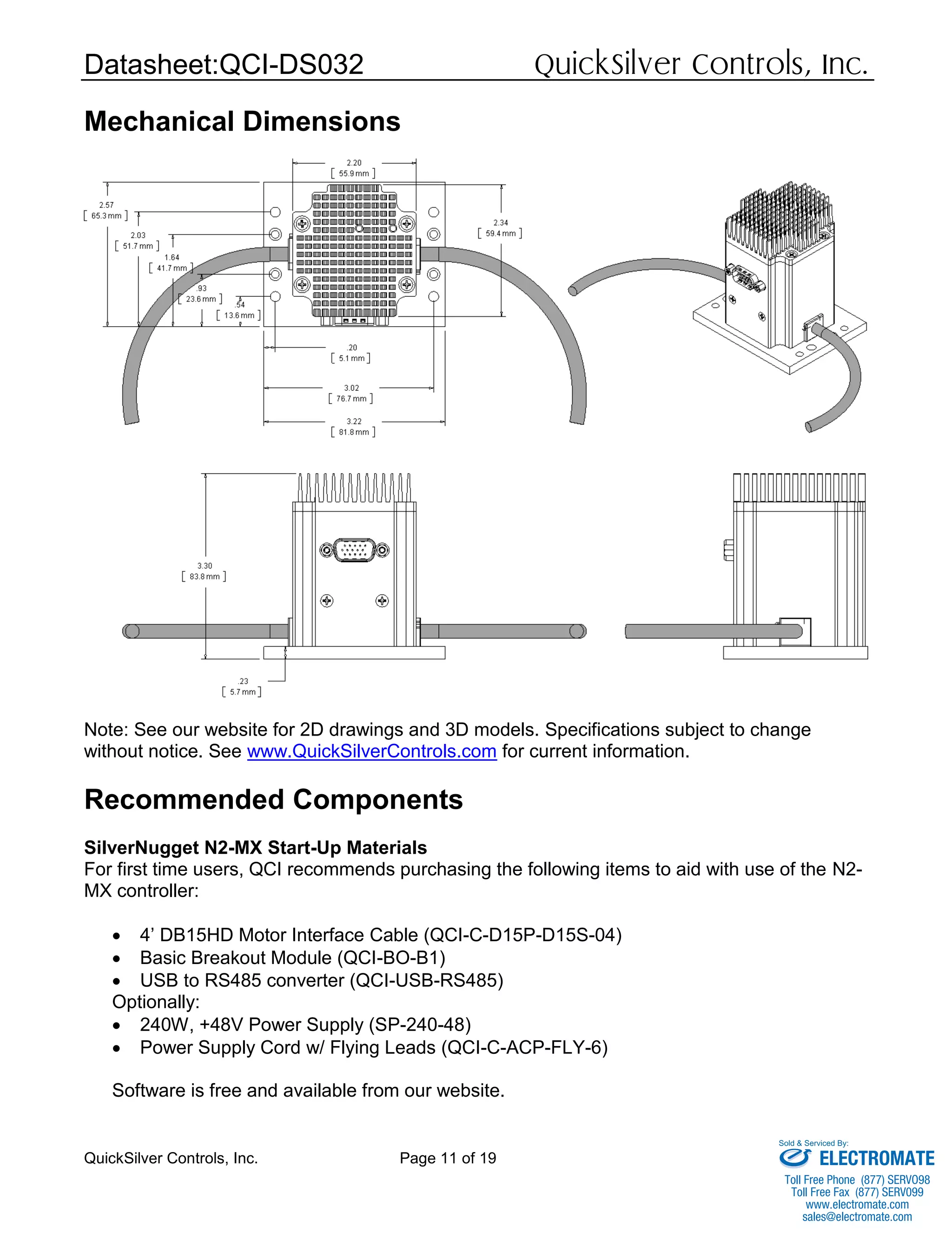 Datasheet:QCI-DS032 QuickSilver Controls, Inc.
QuickSilver Controls, Inc. Page 11 of 19
Mechanical Dimensions
Note: See our website for 2D drawings and 3D models. Specifications subject to change
without notice. See www.QuickSilverControls.com for current information.
Recommended Components
SilverNugget N2-MX Start-Up Materials
For first time users, QCI recommends purchasing the following items to aid with use of the N2-
MX controller:
 4’ DB15HD Motor Interface Cable (QCI-C-D15P-D15S-04)
 Basic Breakout Module (QCI-BO-B1)
 USB to RS485 converter (QCI-USB-RS485)
Optionally:
 240W, +48V Power Supply (SP-240-48)
 Power Supply Cord w/ Flying Leads (QCI-C-ACP-FLY-6)
Software is free and available from our website.
ELECTROMATE
Toll Free Phone (877) SERVO98
Toll Free Fax (877) SERV099
www.electromate.com
sales@electromate.com
Sold & Serviced By:
 