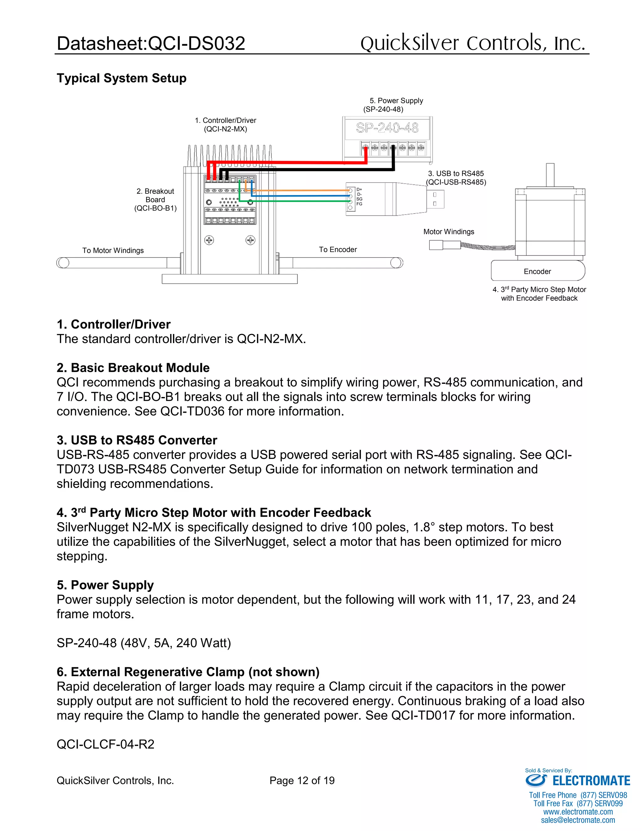 Datasheet:QCI-DS032 QuickSilver Controls, Inc.
QuickSilver Controls, Inc. Page 12 of 19
Typical System Setup
1. Controller/Driver
The standard controller/driver is QCI-N2-MX.
2. Basic Breakout Module
QCI recommends purchasing a breakout to simplify wiring power, RS-485 communication, and
7 I/O. The QCI-BO-B1 breaks out all the signals into screw terminals blocks for wiring
convenience. See QCI-TD036 for more information.
3. USB to RS485 Converter
USB-RS-485 converter provides a USB powered serial port with RS-485 signaling. See QCI-
TD073 USB-RS485 Converter Setup Guide for information on network termination and
shielding recommendations.
4. 3rd Party Micro Step Motor with Encoder Feedback
SilverNugget N2-MX is specifically designed to drive 100 poles, 1.8° step motors. To best
utilize the capabilities of the SilverNugget, select a motor that has been optimized for micro
stepping.
5. Power Supply
Power supply selection is motor dependent, but the following will work with 11, 17, 23, and 24
frame motors.
SP-240-48 (48V, 5A, 240 Watt)
6. External Regenerative Clamp (not shown)
Rapid deceleration of larger loads may require a Clamp circuit if the capacitors in the power
supply output are not sufficient to hold the recovered energy. Continuous braking of a load also
may require the Clamp to handle the generated power. See QCI-TD017 for more information.
QCI-CLCF-04-R2
1. Controller/Driver
(QCI-N2-MX)
2. Breakout
Board
(QCI-BO-B1)
To Motor Windings
3. USB to RS485
(QCI-USB-RS485)
4. 3rd
Party Micro Step Motor
with Encoder Feedback
5. Power Supply
(SP-240-48)
D+
D-
SG
FG
To Encoder
Encoder
Motor Windings
ELECTROMATE
Toll Free Phone (877) SERVO98
Toll Free Fax (877) SERV099
www.electromate.com
sales@electromate.com
Sold & Serviced By:
 