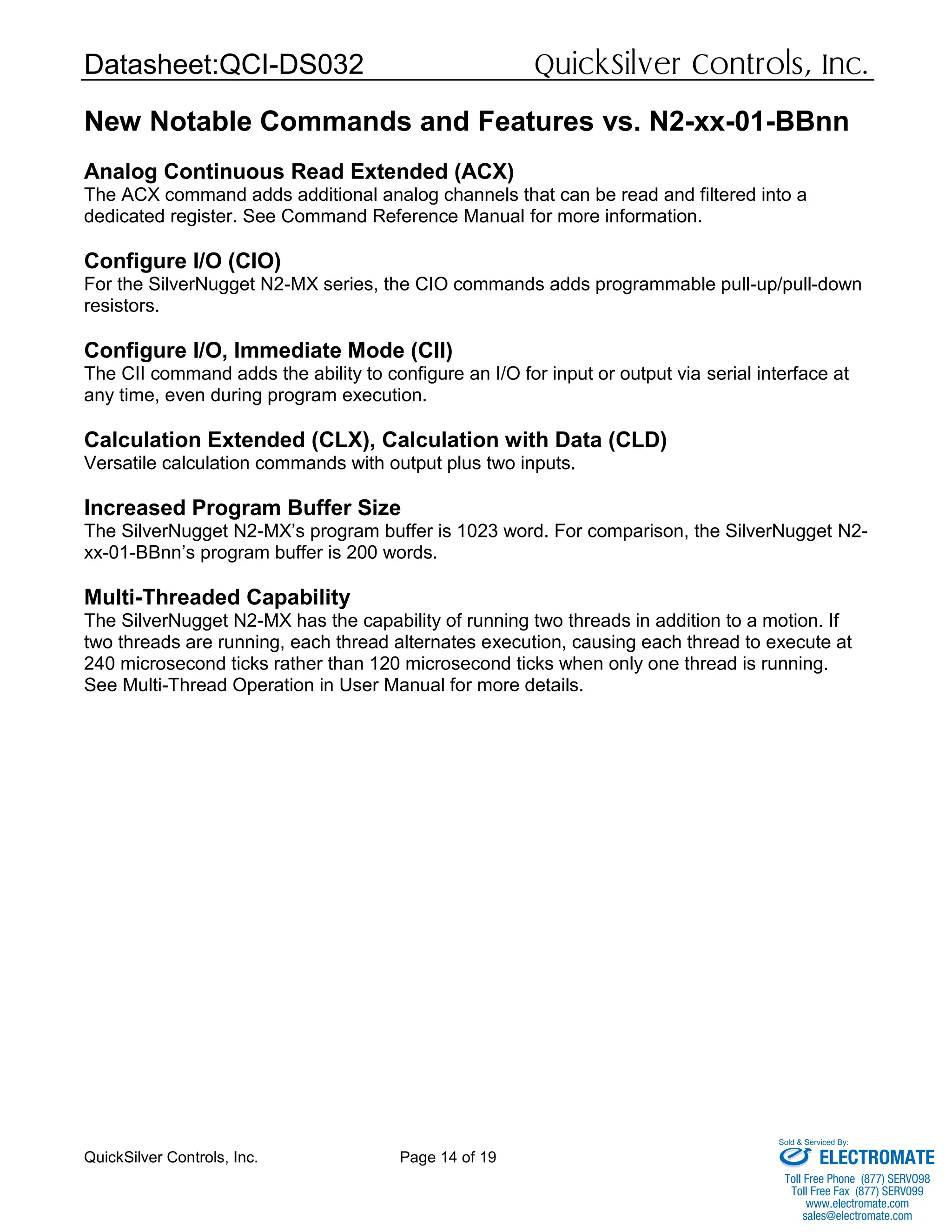 Datasheet:QCI-DS032 QuickSilver Controls, Inc.
QuickSilver Controls, Inc. Page 14 of 19
New Notable Commands and Features vs. N2-xx-01-BBnn
Analog Continuous Read Extended (ACX)
The ACX command adds additional analog channels that can be read and filtered into a
dedicated register. See Command Reference Manual for more information.
Configure I/O (CIO)
For the SilverNugget N2-MX series, the CIO commands adds programmable pull-up/pull-down
resistors.
Configure I/O, Immediate Mode (CII)
The CII command adds the ability to configure an I/O for input or output via serial interface at
any time, even during program execution.
Calculation Extended (CLX), Calculation with Data (CLD)
Versatile calculation commands with output plus two inputs.
Increased Program Buffer Size
The SilverNugget N2-MX’s program buffer is 1023 word. For comparison, the SilverNugget N2-
xx-01-BBnn’s program buffer is 200 words.
Multi-Threaded Capability
The SilverNugget N2-MX has the capability of running two threads in addition to a motion. If
two threads are running, each thread alternates execution, causing each thread to execute at
240 microsecond ticks rather than 120 microsecond ticks when only one thread is running.
See Multi-Thread Operation in User Manual for more details.
ELECTROMATE
Toll Free Phone (877) SERVO98
Toll Free Fax (877) SERV099
www.electromate.com
sales@electromate.com
Sold & Serviced By:
 