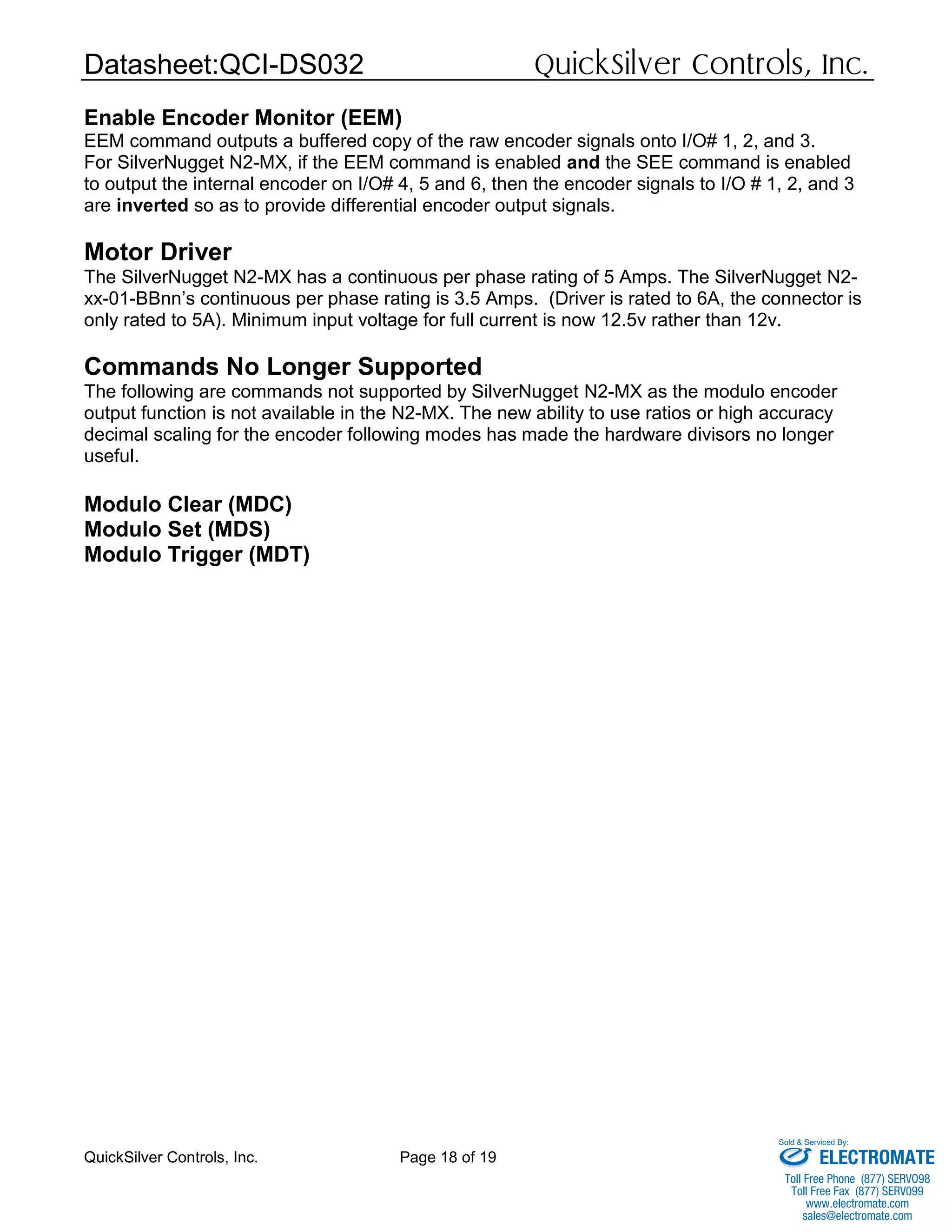 Datasheet:QCI-DS032 QuickSilver Controls, Inc.
QuickSilver Controls, Inc. Page 18 of 19
Enable Encoder Monitor (EEM)
EEM command outputs a buffered copy of the raw encoder signals onto I/O# 1, 2, and 3.
For SilverNugget N2-MX, if the EEM command is enabled and the SEE command is enabled
to output the internal encoder on I/O# 4, 5 and 6, then the encoder signals to I/O # 1, 2, and 3
are inverted so as to provide differential encoder output signals.
Motor Driver
The SilverNugget N2-MX has a continuous per phase rating of 5 Amps. The SilverNugget N2-
xx-01-BBnn’s continuous per phase rating is 3.5 Amps. (Driver is rated to 6A, the connector is
only rated to 5A). Minimum input voltage for full current is now 12.5v rather than 12v.
Commands No Longer Supported
The following are commands not supported by SilverNugget N2-MX as the modulo encoder
output function is not available in the N2-MX. The new ability to use ratios or high accuracy
decimal scaling for the encoder following modes has made the hardware divisors no longer
useful.
Modulo Clear (MDC)
Modulo Set (MDS)
Modulo Trigger (MDT)
ELECTROMATE
Toll Free Phone (877) SERVO98
Toll Free Fax (877) SERV099
www.electromate.com
sales@electromate.com
Sold & Serviced By:
 