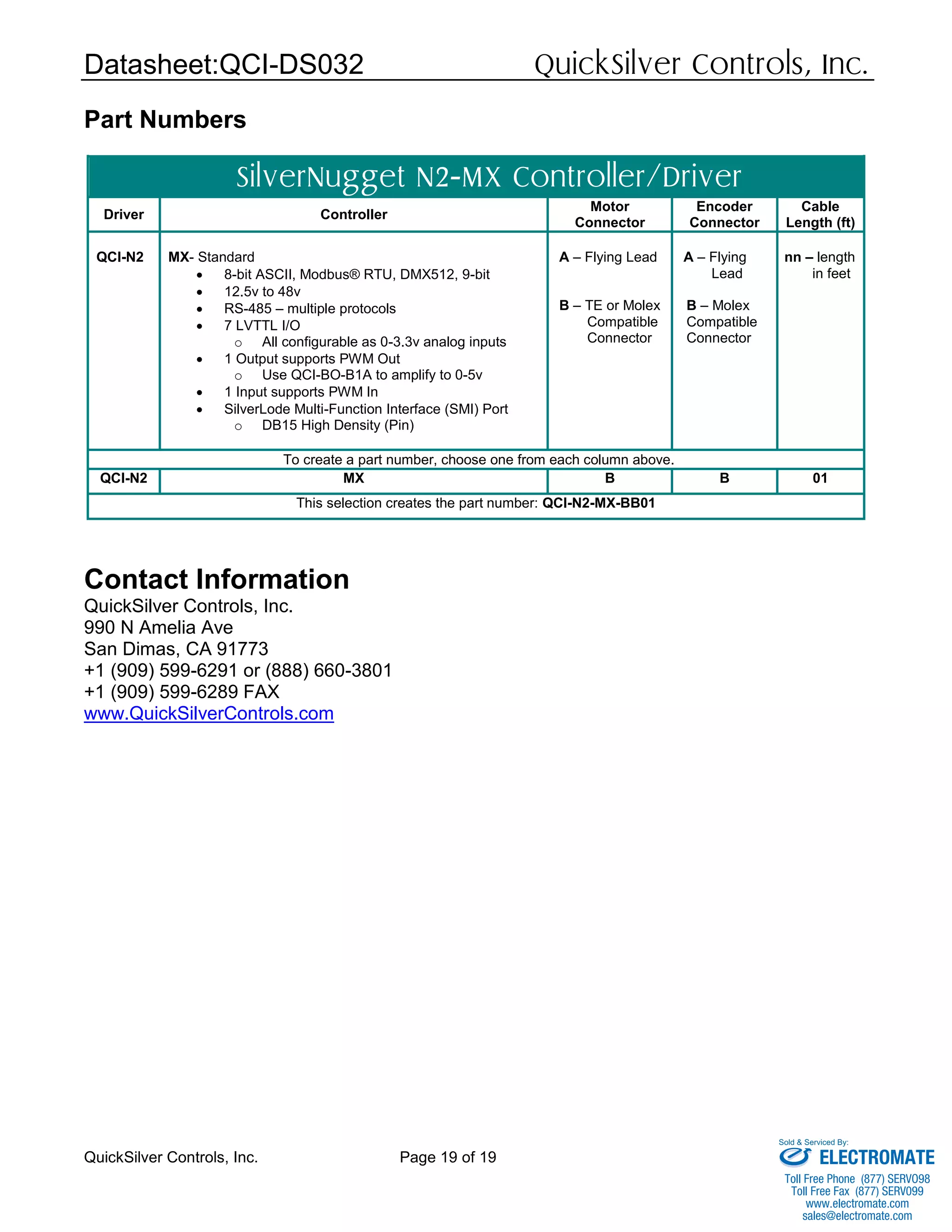 Datasheet:QCI-DS032 QuickSilver Controls, Inc.
QuickSilver Controls, Inc. Page 19 of 19
Part Numbers
SilverNugget N2-MX Controller/Driver
Driver Controller
Motor
Connector
Encoder
Connector
Cable
Length (ft)
QCI-N2 MX- Standard
 8-bit ASCII, Modbus® RTU, DMX512, 9-bit
 12.5v to 48v
 RS-485 – multiple protocols
 7 LVTTL I/O
o All configurable as 0-3.3v analog inputs
 1 Output supports PWM Out
o Use QCI-BO-B1A to amplify to 0-5v
 1 Input supports PWM In
 SilverLode Multi-Function Interface (SMI) Port
o DB15 High Density (Pin)
A – Flying Lead
B – TE or Molex
Compatible
Connector
A – Flying
Lead
B – Molex
Compatible
Connector
nn – length
in feet
To create a part number, choose one from each column above.
QCI-N2 MX B B 01
This selection creates the part number: QCI-N2-MX-BB01
Contact Information
QuickSilver Controls, Inc.
990 N Amelia Ave
San Dimas, CA 91773
+1 (909) 599-6291 or (888) 660-3801
+1 (909) 599-6289 FAX
www.QuickSilverControls.com
ELECTROMATE
Toll Free Phone (877) SERVO98
Toll Free Fax (877) SERV099
www.electromate.com
sales@electromate.com
Sold & Serviced By:
 