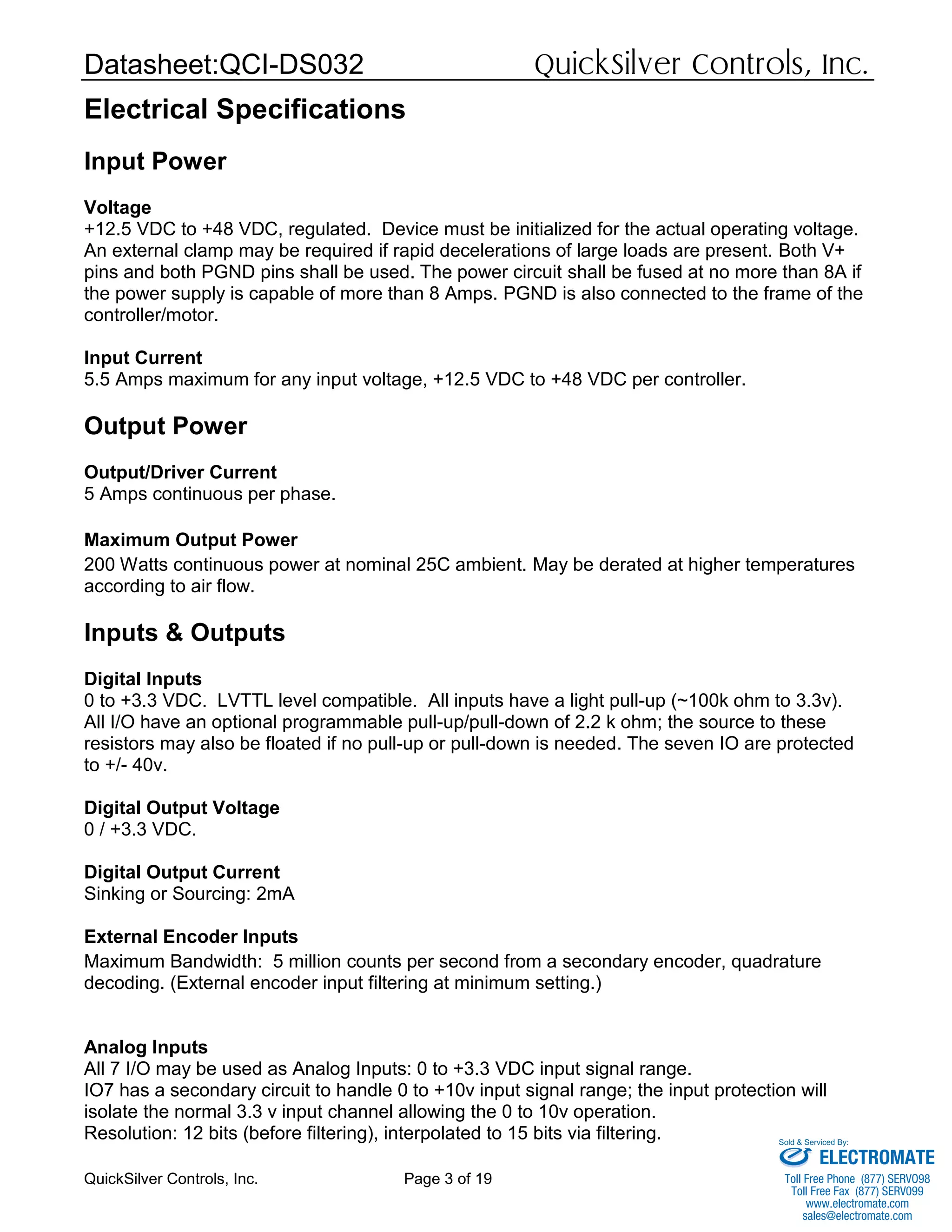 Datasheet:QCI-DS032 QuickSilver Controls, Inc.
QuickSilver Controls, Inc. Page 3 of 19
Electrical Specifications
Input Power
Voltage
+12.5 VDC to +48 VDC, regulated. Device must be initialized for the actual operating voltage.
An external clamp may be required if rapid decelerations of large loads are present. Both V+
pins and both PGND pins shall be used. The power circuit shall be fused at no more than 8A if
the power supply is capable of more than 8 Amps. PGND is also connected to the frame of the
controller/motor.
Input Current
5.5 Amps maximum for any input voltage, +12.5 VDC to +48 VDC per controller.
Output Power
Output/Driver Current
5 Amps continuous per phase.
Maximum Output Power
200 Watts continuous power at nominal 25C ambient. May be derated at higher temperatures
according to air flow.
Inputs & Outputs
Digital Inputs
0 to +3.3 VDC. LVTTL level compatible. All inputs have a light pull-up (~100k ohm to 3.3v).
All I/O have an optional programmable pull-up/pull-down of 2.2 k ohm; the source to these
resistors may also be floated if no pull-up or pull-down is needed. The seven IO are protected
to +/- 40v.
Digital Output Voltage
0 / +3.3 VDC.
Digital Output Current
Sinking or Sourcing: 2mA
External Encoder Inputs
Maximum Bandwidth: 5 million counts per second from a secondary encoder, quadrature
decoding. (External encoder input filtering at minimum setting.)
Analog Inputs
All 7 I/O may be used as Analog Inputs: 0 to +3.3 VDC input signal range.
IO7 has a secondary circuit to handle 0 to +10v input signal range; the input protection will
isolate the normal 3.3 v input channel allowing the 0 to 10v operation.
Resolution: 12 bits (before filtering), interpolated to 15 bits via filtering.
ELECTROMATE
Toll Free Phone (877) SERVO98
Toll Free Fax (877) SERV099
www.electromate.com
sales@electromate.com
Sold & Serviced By:
 