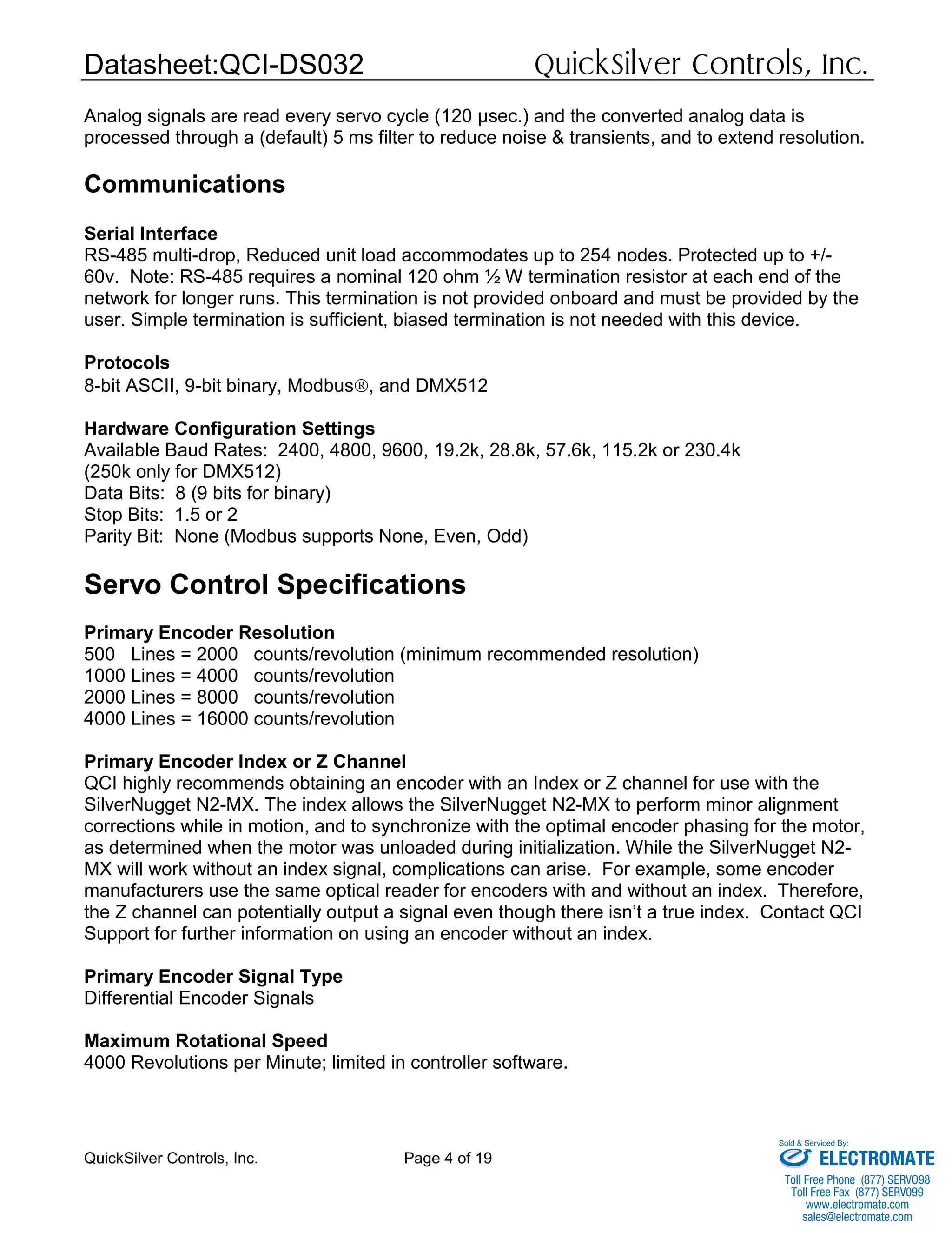 Datasheet:QCI-DS032 QuickSilver Controls, Inc.
QuickSilver Controls, Inc. Page 4 of 19
Analog signals are read every servo cycle (120 μsec.) and the converted analog data is
processed through a (default) 5 ms filter to reduce noise & transients, and to extend resolution.
Communications
Serial Interface
RS-485 multi-drop, Reduced unit load accommodates up to 254 nodes. Protected up to +/-
60v. Note: RS-485 requires a nominal 120 ohm ½ W termination resistor at each end of the
network for longer runs. This termination is not provided onboard and must be provided by the
user. Simple termination is sufficient, biased termination is not needed with this device.
Protocols
8-bit ASCII, 9-bit binary, Modbus, and DMX512
Hardware Configuration Settings
Available Baud Rates: 2400, 4800, 9600, 19.2k, 28.8k, 57.6k, 115.2k or 230.4k
(250k only for DMX512)
Data Bits: 8 (9 bits for binary)
Stop Bits: 1.5 or 2
Parity Bit: None (Modbus supports None, Even, Odd)
Servo Control Specifications
Primary Encoder Resolution
500 Lines = 2000 counts/revolution (minimum recommended resolution)
1000 Lines = 4000 counts/revolution
2000 Lines = 8000 counts/revolution
4000 Lines = 16000 counts/revolution
Primary Encoder Index or Z Channel
QCI highly recommends obtaining an encoder with an Index or Z channel for use with the
SilverNugget N2-MX. The index allows the SilverNugget N2-MX to perform minor alignment
corrections while in motion, and to synchronize with the optimal encoder phasing for the motor,
as determined when the motor was unloaded during initialization. While the SilverNugget N2-
MX will work without an index signal, complications can arise. For example, some encoder
manufacturers use the same optical reader for encoders with and without an index. Therefore,
the Z channel can potentially output a signal even though there isn’t a true index. Contact QCI
Support for further information on using an encoder without an index.
Primary Encoder Signal Type
Differential Encoder Signals
Maximum Rotational Speed
4000 Revolutions per Minute; limited in controller software.
ELECTROMATE
Toll Free Phone (877) SERVO98
Toll Free Fax (877) SERV099
www.electromate.com
sales@electromate.com
Sold & Serviced By:
 