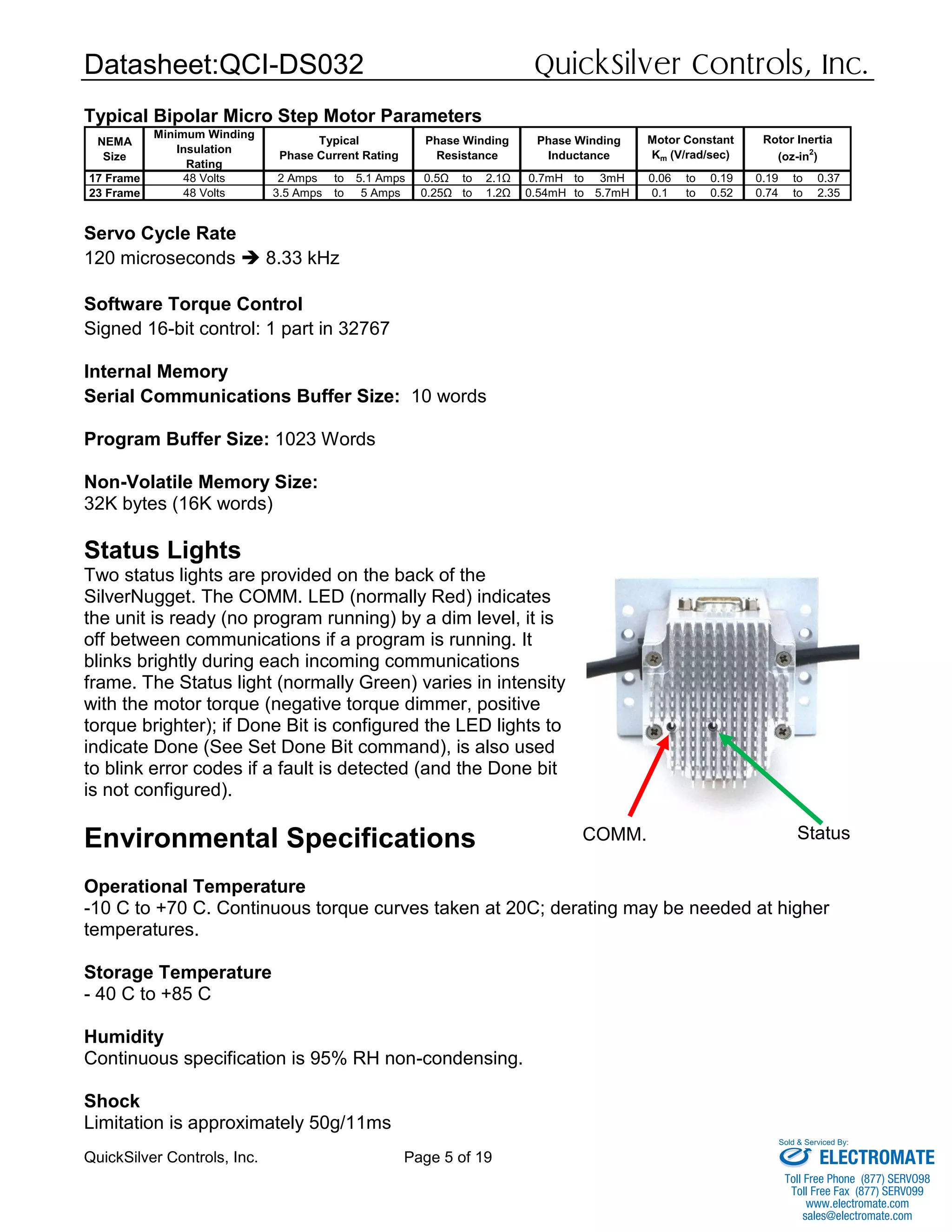 Datasheet:QCI-DS032 QuickSilver Controls, Inc.
QuickSilver Controls, Inc. Page 5 of 19
Typical Bipolar Micro Step Motor Parameters
Servo Cycle Rate
120 microseconds  8.33 kHz
Software Torque Control
Signed 16-bit control: 1 part in 32767
Internal Memory
Serial Communications Buffer Size: 10 words
Program Buffer Size: 1023 Words
Non-Volatile Memory Size:
32K bytes (16K words)
Status Lights
Two status lights are provided on the back of the
SilverNugget. The COMM. LED (normally Red) indicates
the unit is ready (no program running) by a dim level, it is
off between communications if a program is running. It
blinks brightly during each incoming communications
frame. The Status light (normally Green) varies in intensity
with the motor torque (negative torque dimmer, positive
torque brighter); if Done Bit is configured the LED lights to
indicate Done (See Set Done Bit command), is also used
to blink error codes if a fault is detected (and the Done bit
is not configured).
Environmental Specifications
Operational Temperature
-10 C to +70 C. Continuous torque curves taken at 20C; derating may be needed at higher
temperatures.
Storage Temperature
- 40 C to +85 C
Humidity
Continuous specification is 95% RH non-condensing.
Shock
Limitation is approximately 50g/11ms
NEMA
Size
Minimum Winding
Insulation
Rating
17 Frame 48 Volts 2 Amps to 5.1 Amps 0.5Ω to 2.1Ω 0.7mH to 3mH 0.06 to 0.19 0.19 to 0.37
23 Frame 48 Volts 3.5 Amps to 5 Amps 0.25Ω to 1.2Ω 0.54mH to 5.7mH 0.1 to 0.52 0.74 to 2.35
Typical
Phase Current Rating
Phase Winding
Resistance
Phase Winding
Inductance
Motor Constant
Km (V/rad/sec)
Rotor Inertia
(oz-in2
)
COMM. Status
ELECTROMATE
Toll Free Phone (877) SERVO98
Toll Free Fax (877) SERV099
www.electromate.com
sales@electromate.com
Sold & Serviced By:
 