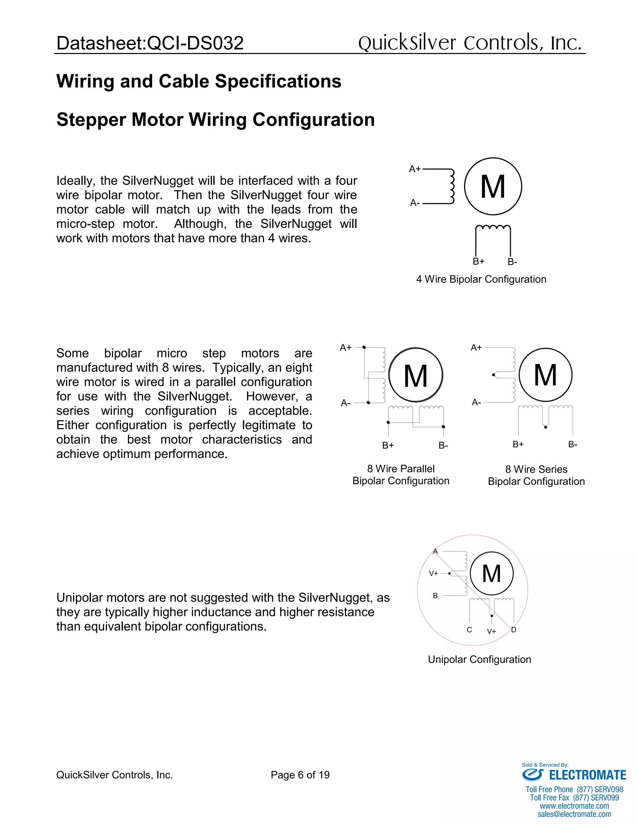 Datasheet:QCI-DS032 QuickSilver Controls, Inc.
QuickSilver Controls, Inc. Page 6 of 19
M
A+
A-
B+ B-
M
A+
A-
B+ B-
Wiring and Cable Specifications
Stepper Motor Wiring Configuration
Ideally, the SilverNugget will be interfaced with a four
wire bipolar motor. Then the SilverNugget four wire
motor cable will match up with the leads from the
micro-step motor. Although, the SilverNugget will
work with motors that have more than 4 wires.
Some bipolar micro step motors are
manufactured with 8 wires. Typically, an eight
wire motor is wired in a parallel configuration
for use with the SilverNugget. However, a
series wiring configuration is acceptable.
Either configuration is perfectly legitimate to
obtain the best motor characteristics and
achieve optimum performance.
Unipolar motors are not suggested with the SilverNugget, as
they are typically higher inductance and higher resistance
than equivalent bipolar configurations.
M
A
B
C D
V+
V+
M
A+
A-
B+ B-
4 Wire Bipolar Configuration
8 Wire Parallel
Bipolar Configuration
8 Wire Series
Bipolar Configuration
Unipolar Configuration
ELECTROMATE
Toll Free Phone (877) SERVO98
Toll Free Fax (877) SERV099
www.electromate.com
sales@electromate.com
Sold & Serviced By:
 