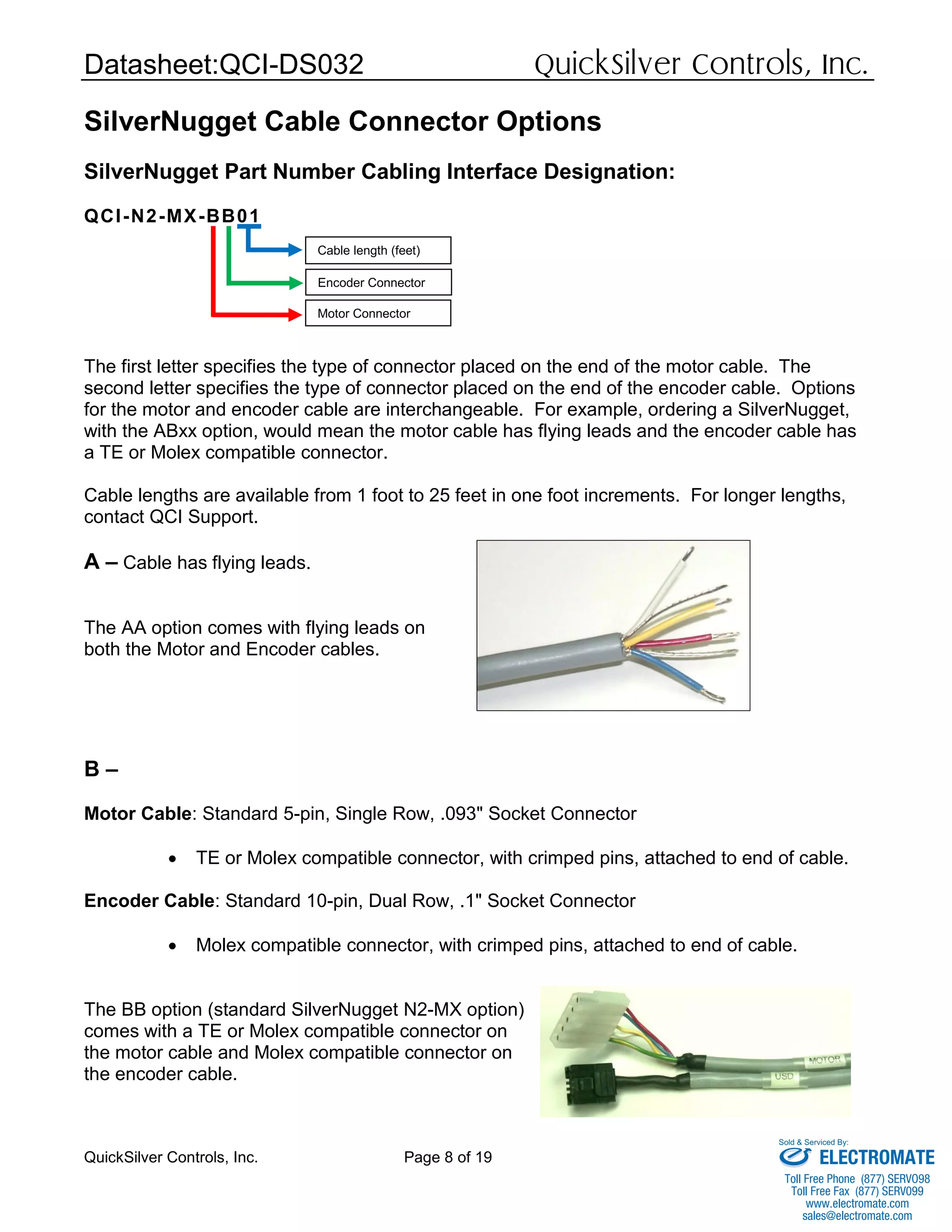 Datasheet:QCI-DS032 QuickSilver Controls, Inc.
QuickSilver Controls, Inc. Page 8 of 19
SilverNugget Cable Connector Options
SilverNugget Part Number Cabling Interface Designation:
QCI-N2-MX-BB01
The first letter specifies the type of connector placed on the end of the motor cable. The
second letter specifies the type of connector placed on the end of the encoder cable. Options
for the motor and encoder cable are interchangeable. For example, ordering a SilverNugget,
with the ABxx option, would mean the motor cable has flying leads and the encoder cable has
a TE or Molex compatible connector.
Cable lengths are available from 1 foot to 25 feet in one foot increments. For longer lengths,
contact QCI Support.
A – Cable has flying leads.
The AA option comes with flying leads on
both the Motor and Encoder cables.
B –
Motor Cable: Standard 5-pin, Single Row, .093" Socket Connector
 TE or Molex compatible connector, with crimped pins, attached to end of cable.
Encoder Cable: Standard 10-pin, Dual Row, .1" Socket Connector
 Molex compatible connector, with crimped pins, attached to end of cable.
The BB option (standard SilverNugget N2-MX option)
comes with a TE or Molex compatible connector on
the motor cable and Molex compatible connector on
the encoder cable.
Cable length (feet)
Motor Connector
Encoder Connector
ELECTROMATE
Toll Free Phone (877) SERVO98
Toll Free Fax (877) SERV099
www.electromate.com
sales@electromate.com
Sold & Serviced By:
 
