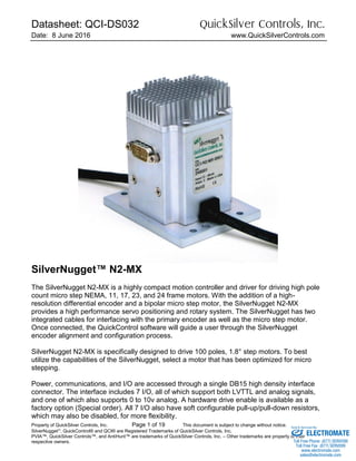 Datasheet: QCI-DS032 QuickSilver Controls, Inc.
Date: 8 June 2016 www.QuickSilverControls.com
Property of QuickSilver Controls, Inc. Page 1 of 19 This document is subject to change without notice.
SilverNugget
, QuickControl® and QCI® are Registered Trademarks of QuickSilver Controls, Inc.
PVIA™, QuickSilver Controls™, and AntiHunt™ are trademarks of QuickSilver Controls, Inc. – Other trademarks are property of their
respective owners.
SilverNugget™ N2-MX
The SilverNugget N2-MX is a highly compact motion controller and driver for driving high pole
count micro step NEMA, 11, 17, 23, and 24 frame motors. With the addition of a high-
resolution differential encoder and a bipolar micro step motor, the SilverNugget N2-MX
provides a high performance servo positioning and rotary system. The SilverNugget has two
integrated cables for interfacing with the primary encoder as well as the micro step motor.
Once connected, the QuickControl software will guide a user through the SilverNugget
encoder alignment and configuration process.
SilverNugget N2-MX is specifically designed to drive 100 poles, 1.8° step motors. To best
utilize the capabilities of the SilverNugget, select a motor that has been optimized for micro
stepping.
Power, communications, and I/O are accessed through a single DB15 high density interface
connector. The interface includes 7 I/O, all of which support both LVTTL and analog signals,
and one of which also supports 0 to 10v analog. A hardware drive enable is available as a
factory option (Special order). All 7 I/O also have soft configurable pull-up/pull-down resistors,
which may also be disabled, for more flexibility.
ELECTROMATE
Toll Free Phone (877) SERVO98
Toll Free Fax (877) SERV099
www.electromate.com
sales@electromate.com
Sold & Serviced By:
 
