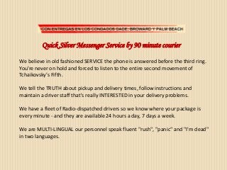 Quick Silver Messenger Service by 90 minute courier
We believe in old fashioned SERVICE the phone is answered before the third ring.
You're never on hold and forced to listen to the entire second movement of
Tchaikovsky's Fifth.
We tell the TRUTH about pickup and delivery times, follow instructions and
maintain a driver staff that's really INTERESTED in your delivery problems.
We have a fleet of Radio-dispatched drivers so we know where your package is
every minute - and they are available 24 hours a day, 7 days a week.
We are MULTI-LINGUAL our personnel speak fluent "rush", "panic" and "I'm dead"
in two languages.
 