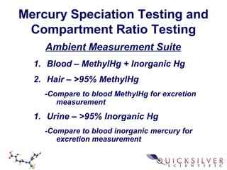 Mercury Speciation Testing and
Compartment Ratio Testing
Ambient Measurement Suite
1. Blood – MethylHg + Inorganic Hg
2. Hair – >95% MethylHg
-Compare to blood MethylHg for excretion
measurement
1. Urine – >95% Inorganic Hg
-Compare to blood inorganic mercury for
excretion measurement
 
