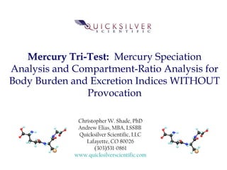 Mercury Tri-Test: Mercury Speciation
Analysis and Compartment-Ratio Analysis for
Body Burden and Excretion Indices WITHOUT
Provocation
Christopher W. Shade, PhD
Andrew Elias, MBA, LSSBB
Quicksilver Scientific, LLC
Lafayette, CO 80026
(303)531-0861
www.quicksilverscientific.com
 