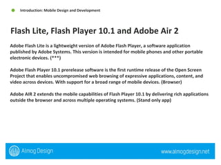 Adobe Flash Lite is a lightweight version of Adobe Flash Player, a software application published by Adobe Systems. This version is intended for mobile phones and other portable electronic devices. (***) Adobe Flash Player 10.1 prerelease software is the first runtime release of the Open Screen Project that enables uncompromised web browsing of expressive applications, content, and video across devices. With support for a broad range of mobile devices. (Browser) Adobe AIR 2 extends the mobile capabilities of Flash Player 10.1 by delivering rich applications outside the browser and across multiple operating systems. (Stand only app) Flash Lite, Flash Player 10.1 and Adobe Air 2 Introduction: Mobile Design and Development 