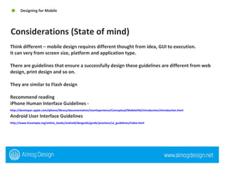 Think different – mobile design requires different thought from idea, GUI to execution.  It can very from screen size, platform and application type.  There are guidelines that ensure a successfully design these guidelines are different from web design, print design and so on.  They are similar to Flash design  Recommend reading  iPhone Human Interface Guidelines -  http://developer.apple.com/iphone/library/documentation/UserExperience/Conceptual/MobileHIG/Introduction/Introduction.html   Android User Interface Guidelines  http://www.linuxtopia.org/online_books/android/devguide/guide/practices/ui_guidelines/index.html   Considerations (State of mind)  Designing for Mobile  