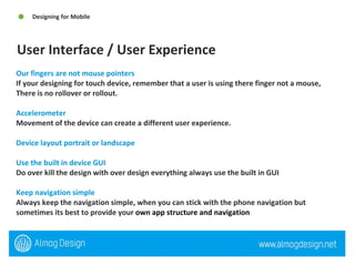 Our fingers are not mouse pointers If your designing for touch device, remember that a user is using there finger not a mouse,  There is no rollover or rollout.  Accelerometer Movement of the device can create a different user experience.  Device layout portrait or landscape   Use the built in device GUI Do over kill the design with over design everything always use the built in GUI  Keep navigation simple Always keep the navigation simple, when you can stick with the phone navigation but sometimes its best to provide your  own app structure and navigation User Interface / User Experience Designing for Mobile  