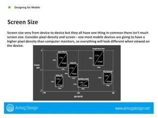 Screen size very from device to device but they all have one thing in common there isn't much screen size. Consider pixel density and screen - size most mobile devices are going to have a higher pixel density than computer monitors, so everything will look different when viewed on the device. Screen Size Designing for Mobile  