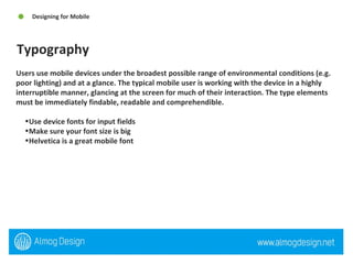 Users use mobile devices under the broadest possible range of environmental conditions (e.g. poor lighting) and at a glance. The typical mobile user is working with the device in a highly interruptible manner, glancing at the screen for much of their interaction. The type elements must be immediately findable, readable and comprehendible. Use device fonts for input fields Make sure your font size is big Helvetica is a great mobile font  Typography Designing for Mobile  