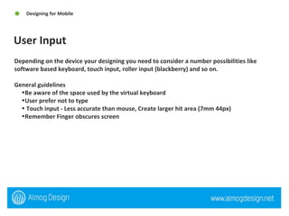 User Input Designing for Mobile  Depending on the device your designing you need to consider a number possibilities like software based keyboard, touch input, roller input (blackberry) and so on.  General guidelines  Be aware of the space used by the virtual keyboard User prefer not to type Touch input - Less accurate than mouse, Create larger hit area (7mm 44px) Remember Finger obscures screen  