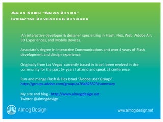 An interactive developer & designer specializing in Flash, Flex, Web, Adobe Air, 3D Experiences, and Mobile Devices. Associate's degree in Interactive Communications and over 4 years of Flash development and design experience.  Originally from Las Vegas  currently based in Israel, been evolved in the community for the past 5+ years I attend and speak at conference. Run and mange Flash & Flex Israel “Adobe User Group” http://groups.adobe.com/groups/a76a825573/summary   My site and blog -  http://www.almogdesign.net Twitter @almogdesign Almog Koren “Almog Design”  Interactive Developer & Designer 