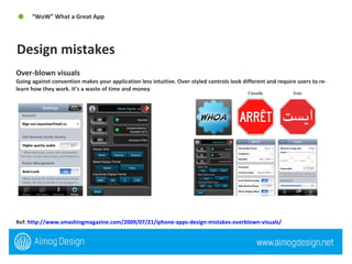 Over-blown visuals Going against convention makes your application less intuitive. Over-styled controls look different and require users to re-learn how they work. It’s a waste of time and money Ref:  http://www.smashingmagazine.com/2009/07/21/iphone-apps-design-mistakes-overblown-visuals/   Design mistakes “ WoW” What a Great App  