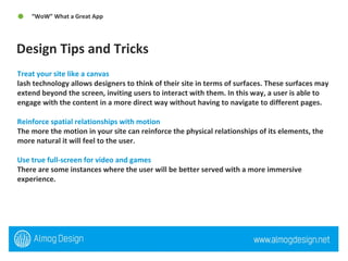 Design Tips and Tricks  “ WoW” What a Great App  Treat your site like a canvas lash technology allows designers to think of their site in terms of surfaces. These surfaces may extend beyond the screen, inviting users to interact with them. In this way, a user is able to engage with the content in a more direct way without having to navigate to different pages. Reinforce spatial relationships with motion The more the motion in your site can reinforce the physical relationships of its elements, the more natural it will feel to the user. Use true full-screen for video and games There are some instances where the user will be better served with a more immersive experience. 