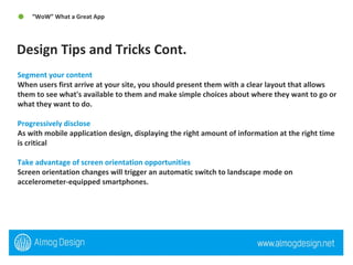 Design Tips and Tricks Cont.  “ WoW” What a Great App  Segment your content When users first arrive at your site, you should present them with a clear layout that allows them to see what's available to them and make simple choices about where they want to go or what they want to do.  Progressively disclose As with mobile application design, displaying the right amount of information at the right time is critical Take advantage of screen orientation opportunities Screen orientation changes will trigger an automatic switch to landscape mode on accelerometer-equipped smartphones.  