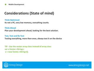 Considerations (State of mind)  Mobile Development Think Optimized  Its not a PC, very low memory, everything counts.  Think Ahead  Plan your development ahead, looking for the best solution.  Test, Test and Re Test  Testing everything, more then once, always test it on the device  TIP - Use the vector array class instead of array class var v:Vector.<String>; v = new Vector.<String>(); 