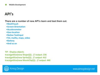 API’s Mobile Development There are a number of new API’s learn and test them out.   MulitTouch  Screen Orientation  Accelerometer Geo-location Native TextInput Tel, mailto, maps, video Battery And so on TIP - Display objects  trace(getSize(new Shape()));  // output: 236  trace(getSize(new Sprite()));  // output: 412  trace(getSize(new MovieClip()));  // output: 440 