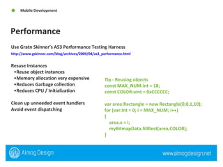 Performance Mobile Development Use Gratn Skinner’s AS3 Performance Testing Harness http://www.gskinner.com/blog/archives/2009/04/as3_performance.html   Resuse Instances Reuse object instances  Memory allocation very expensive Reduces Garbage collection Reduces CPU / Initialization  Clean up unneeded event handlers Avoid event dispatching  Tip - Reusing objects  const MAX_NUM:int = 18;  const COLOR:uint = 0xCCCCCC;  var area:Rectangle = new Rectangle(0,0,1,10);  for (var:int = 0; i < MAX_NUM; i++)  {  area.x = i;  myBitmapData.fillRect(area,COLOR);  } 