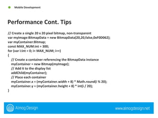 Performance Cont. Tips  Mobile Development // Create a single 20 x 20 pixel bitmap, non-transparent  var myImage:BitmapData = new BitmapData(20,20,false,0xF0D062);  var myContainer:Bitmap;  const MAX_NUM:int = 300;  for (var i:int = 0; i< MAX_NUM; i++)  {  // Create a container referencing the BitmapData instance  myContainer = new Bitmap(myImage);  // Add it to the display list  addChild(myContainer);  // Place each container  myContainer.x = (myContainer.width + 8) * Math.round(i % 20);  myContainer.y = (myContainer.height + 8) * int(i / 20);  } 