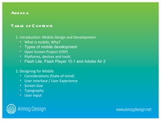 1. Introduction: Mobile Design and Development What is mobile, Why?  Types of mobile development  Open Screen Project (OSP) Platforms, devices and tools  Flash Lite, Flash Player 10.1 and Adobe Air 2 2. Designing for Mobile  Considerations (State of mind)  User Interface / User Experience  Screen Size Typography User Input  Agenda   Table of Contents 