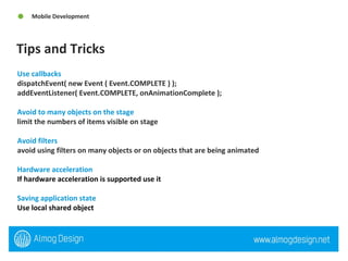 Tips and Tricks Mobile Development Use callbacks  dispatchEvent( new Event ( Event.COMPLETE ) ); addEventListener( Event.COMPLETE, onAnimationComplete ); Avoid to many objects on the stage limit the numbers of items visible on stage  Avoid filters  avoid using filters on many objects or on objects that are being animated Hardware acceleration If hardware acceleration is supported use it   Saving application state  Use local shared object 