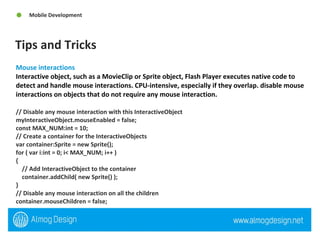 Tips and Tricks Mobile Development Mouse interactions Interactive object, such as a MovieClip or Sprite object, Flash Player executes native code to detect and handle mouse interactions. CPU-intensive, especially if they overlap. disable mouse interactions on objects that do not require any mouse interaction.  // Disable any mouse interaction with this InteractiveObject  myInteractiveObject.mouseEnabled = false;  const MAX_NUM:int = 10;  // Create a container for the InteractiveObjects  var container:Sprite = new Sprite();  for ( var i:int = 0; i< MAX_NUM; i++ )  {  // Add InteractiveObject to the container  container.addChild( new Sprite() );  }  // Disable any mouse interaction on all the children  container.mouseChildren = false; 