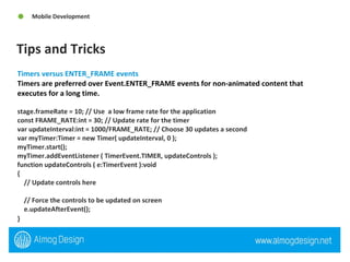 Tips and Tricks Mobile Development Timers versus ENTER_FRAME events  Timers are preferred over Event.ENTER_FRAME events for non-animated content that executes for a long time. stage.frameRate = 10; // Use  a low frame rate for the application  const FRAME_RATE:int = 30; // Update rate for the timer  var updateInterval:int = 1000/FRAME_RATE; // Choose 30 updates a second  var myTimer:Timer = new Timer( updateInterval, 0 );  myTimer.start();  myTimer.addEventListener ( TimerEvent.TIMER, updateControls );  function updateControls ( e:TimerEvent ):void  {  // Update controls here  // Force the controls to be updated on screen  e.updateAfterEvent();  }   