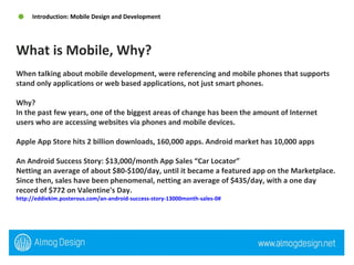 When talking about mobile development, were referencing and mobile phones that supports stand only applications or web based applications, not just smart phones.  Why? In the past few years, one of the biggest areas of change has been the amount of Internet users who are accessing websites via phones and mobile devices.  Apple App Store hits 2 billion downloads, 160,000 apps. Android market has 10,000 apps An Android Success Story: $13,000/month App Sales “Car Locator” Netting an average of about $80-$100/day, until it became a featured app on the Marketplace. Since then, sales have been phenomenal, netting an average of $435/day, with a one day record of $772 on Valentine's Day.  http://eddiekim.posterous.com/an-android-success-story-13000month-sales-0#   What is Mobile, Why? Introduction: Mobile Design and Development 