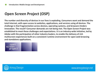 The number and diversity of devices in our lives is exploding. Consumers want and demand the total Internet, with open access to websites, applications, and services using all devices. The challenge is that fragmentation across devices, operating systems, and browsers hinders innovation. The result? Consumer demands are not being met. The Open Screen Project was established to meet these challenges and expectations. It is an industry-wide initiative, led by Adobe with the participation of other industry leaders, to enable the delivery of rich multiscreen experiences built on a consistent runtime environment for open web browsing and standalone applications. Open Screen Project (OSP) Introduction: Mobile Design and Development  