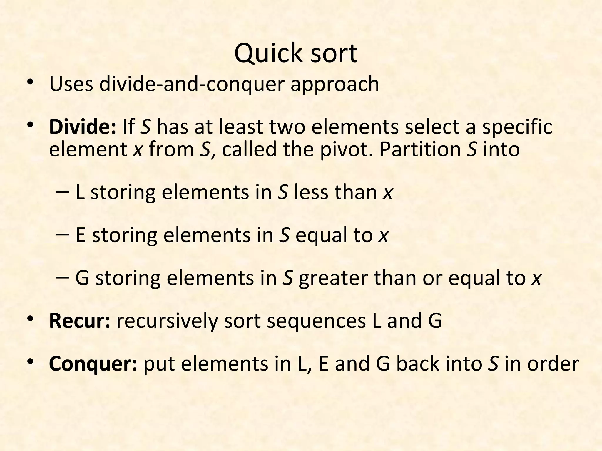 Quick sort Uses divide-and-conquer approach Divide:  If  S  has at least two elements select a specific element  x  from  S , called the pivot. Partition  S  into L storing elements in  S  less than  x E   storing elements in  S  equal to  x G storing elements in  S  greater than or equal to  x Recur:  recursively sort sequences L and G Conquer:  put elements in L, E and G back into  S  in order 