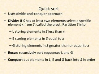 Quick sort Uses divide-and-conquer approach Divide:  If  S  has at least two elements select a specific element  x  from  S , called the pivot. Partition  S  into L storing elements in  S  less than  x E   storing elements in  S  equal to  x G storing elements in  S  greater than or equal to  x Recur:  recursively sort sequences L and G Conquer:  put elements in L, E and G back into  S  in order 