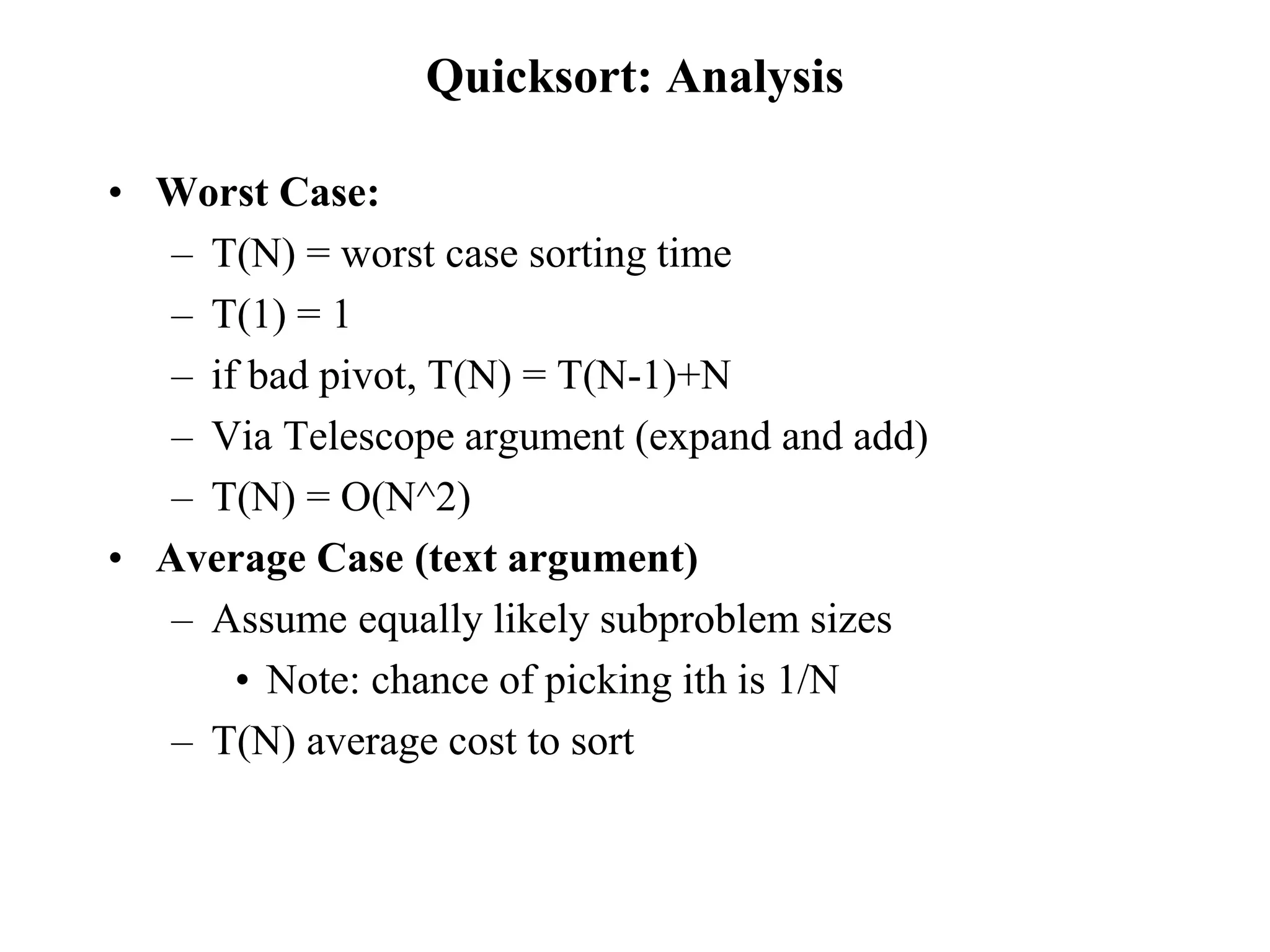 Quicksort: Analysis
• Worst Case:
– T(N) = worst case sorting time
– T(1) = 1
– if bad pivot, T(N) = T(N-1)+N
– Via Telescope argument (expand and add)
– T(N) = O(N^2)
• Average Case (text argument)
– Assume equally likely subproblem sizes
• Note: chance of picking ith is 1/N
– T(N) average cost to sort
 