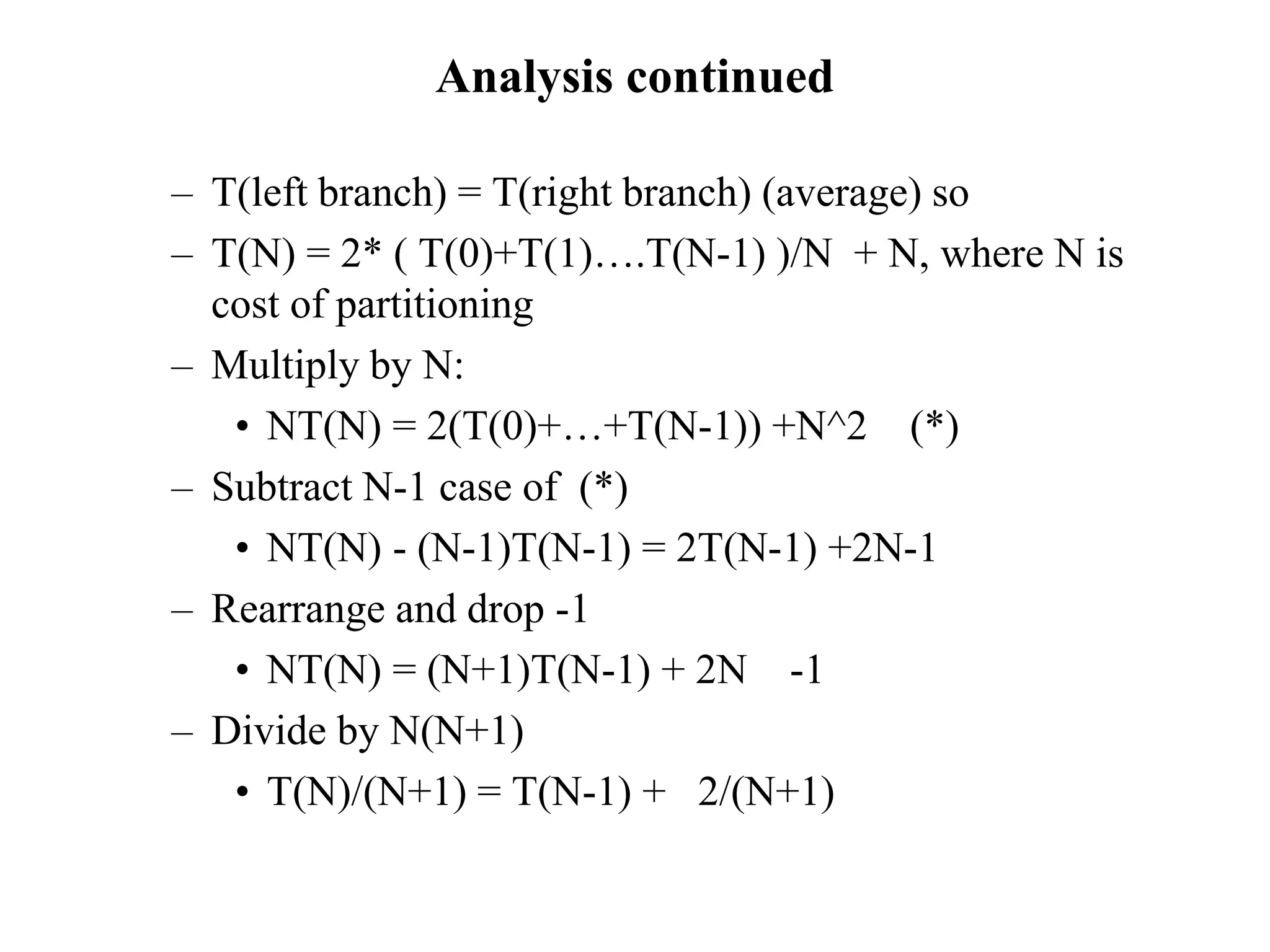 Analysis continued
– T(left branch) = T(right branch) (average) so
– T(N) = 2* ( T(0)+T(1)….T(N-1) )/N + N, where N is
cost of partitioning
– Multiply by N:
• NT(N) = 2(T(0)+…+T(N-1)) +N^2 (*)
– Subtract N-1 case of (*)
• NT(N) - (N-1)T(N-1) = 2T(N-1) +2N-1
– Rearrange and drop -1
• NT(N) = (N+1)T(N-1) + 2N -1
– Divide by N(N+1)
• T(N)/(N+1) = T(N-1) + 2/(N+1)
 