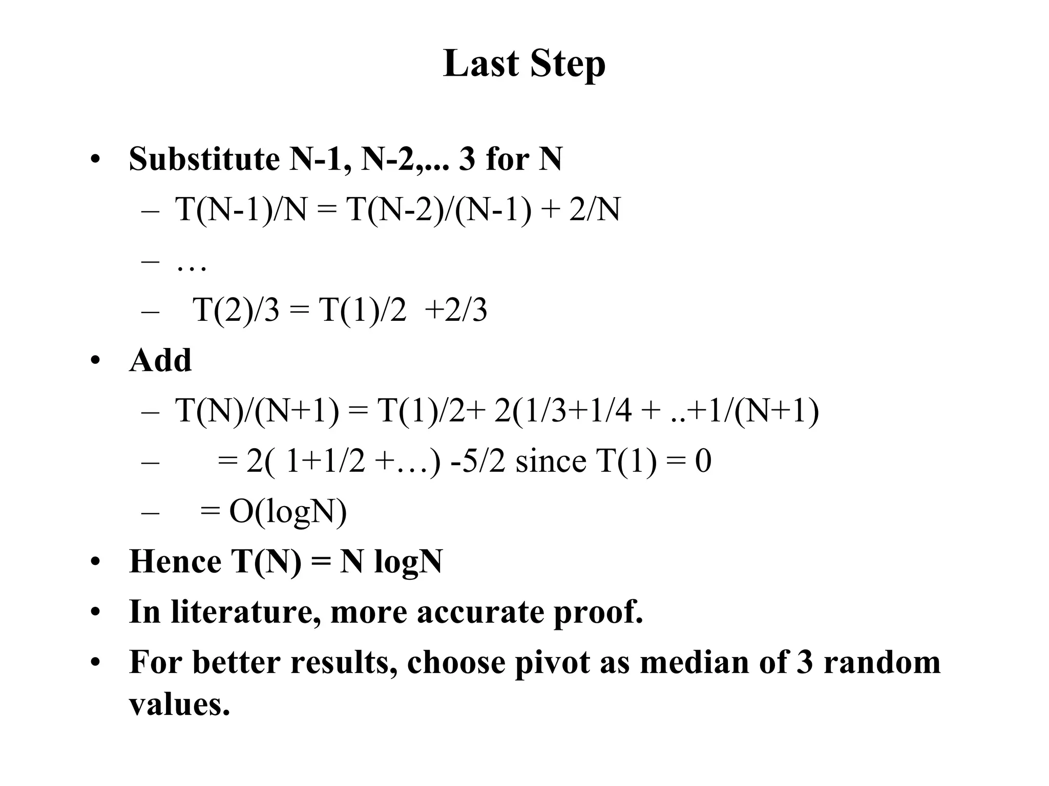 Last Step
• Substitute N-1, N-2,... 3 for N
– T(N-1)/N = T(N-2)/(N-1) + 2/N
– …
– T(2)/3 = T(1)/2 +2/3
• Add
– T(N)/(N+1) = T(1)/2+ 2(1/3+1/4 + ..+1/(N+1)
– = 2( 1+1/2 +…) -5/2 since T(1) = 0
– = O(logN)
• Hence T(N) = N logN
• In literature, more accurate proof.
• For better results, choose pivot as median of 3 random
values.
 