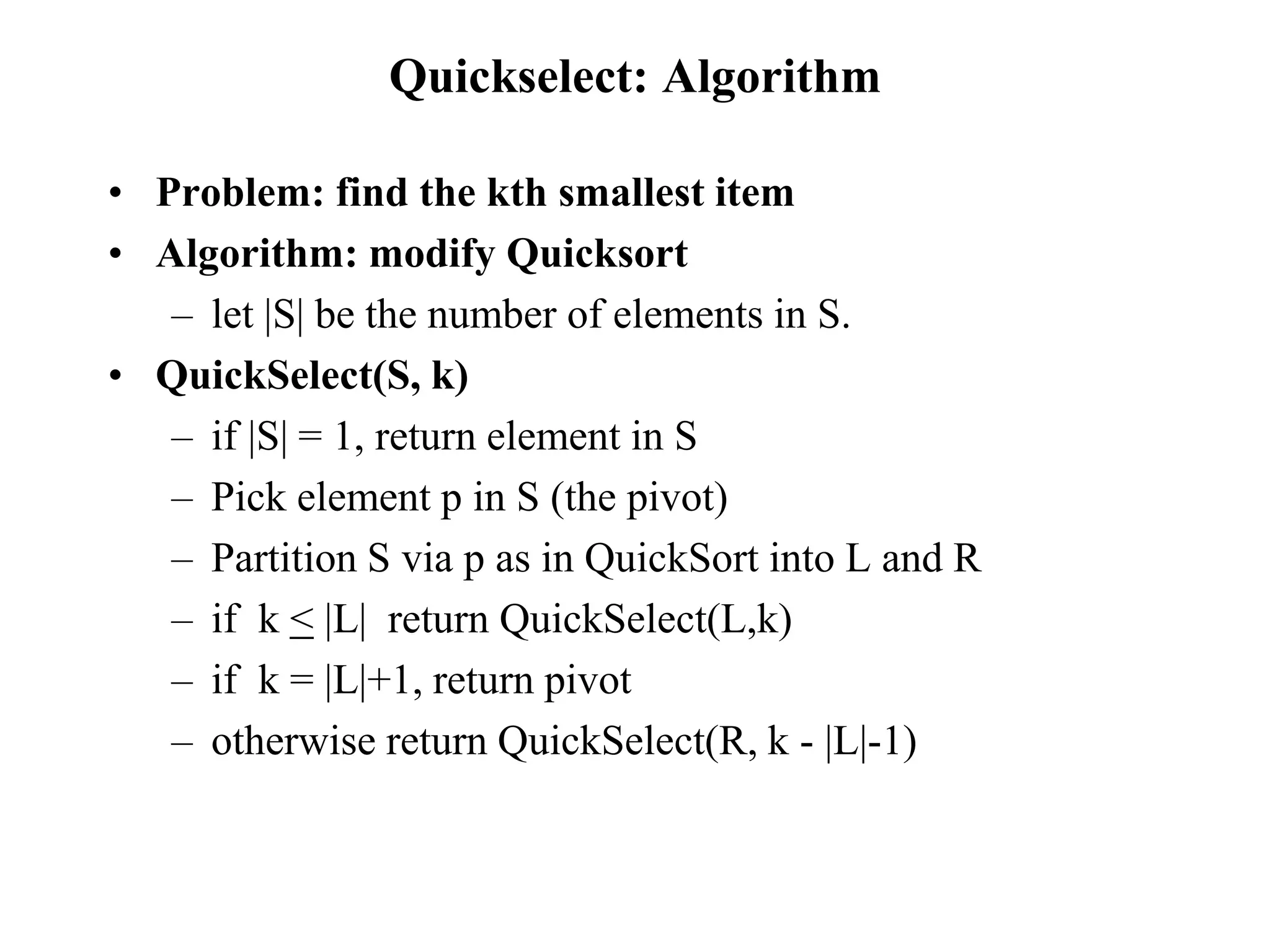 Quickselect: Algorithm
• Problem: find the kth smallest item
• Algorithm: modify Quicksort
– let |S| be the number of elements in S.
• QuickSelect(S, k)
– if |S| = 1, return element in S
– Pick element p in S (the pivot)
– Partition S via p as in QuickSort into L and R
– if k < |L| return QuickSelect(L,k)
– if k = |L|+1, return pivot
– otherwise return QuickSelect(R, k - |L|-1)
 