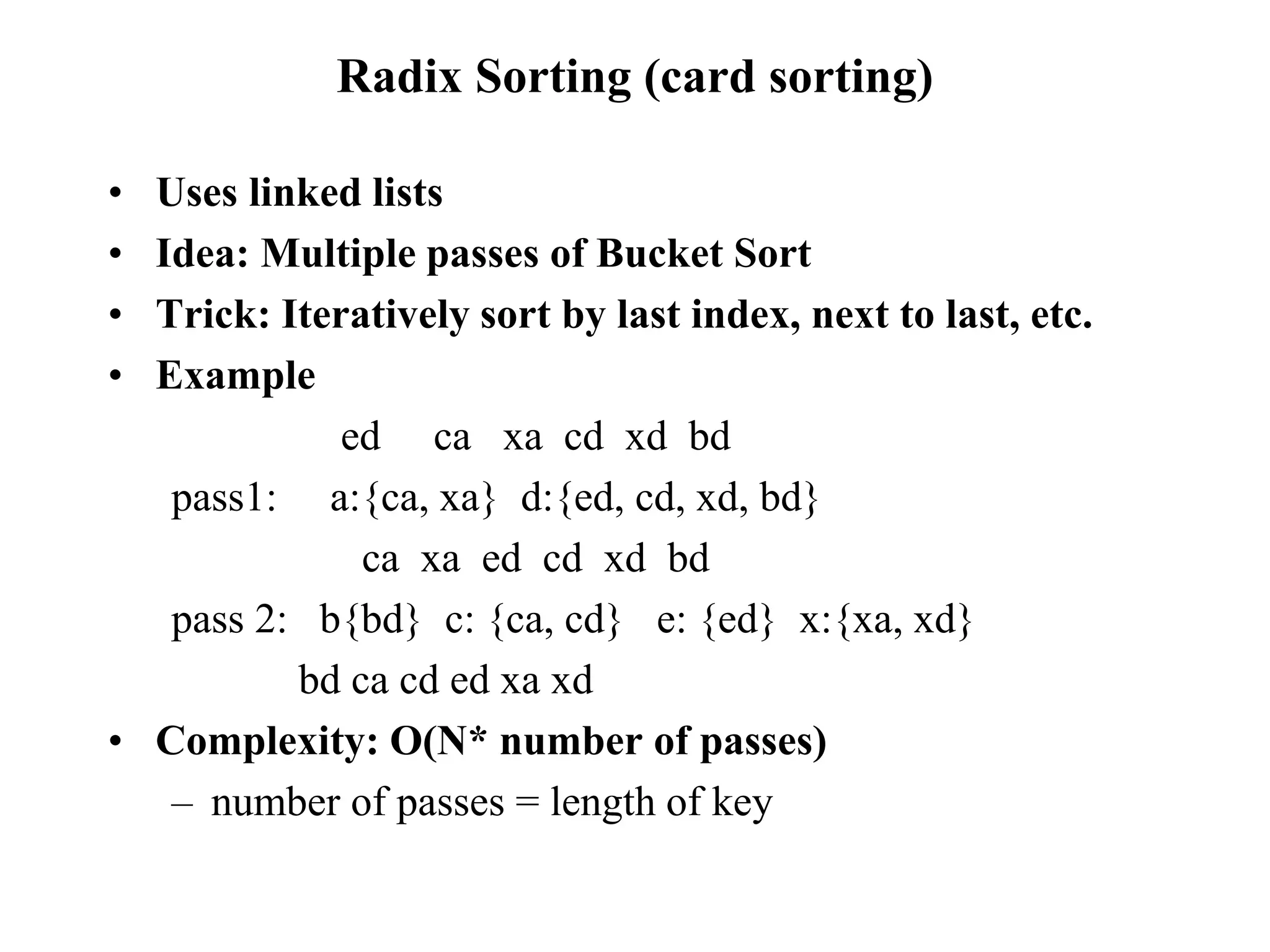 Radix Sorting (card sorting)
• Uses linked lists
• Idea: Multiple passes of Bucket Sort
• Trick: Iteratively sort by last index, next to last, etc.
• Example
ed ca xa cd xd bd
pass1: a:{ca, xa} d:{ed, cd, xd, bd}
ca xa ed cd xd bd
pass 2: b{bd} c: {ca, cd} e: {ed} x:{xa, xd}
bd ca cd ed xa xd
• Complexity: O(N* number of passes)
– number of passes = length of key
 