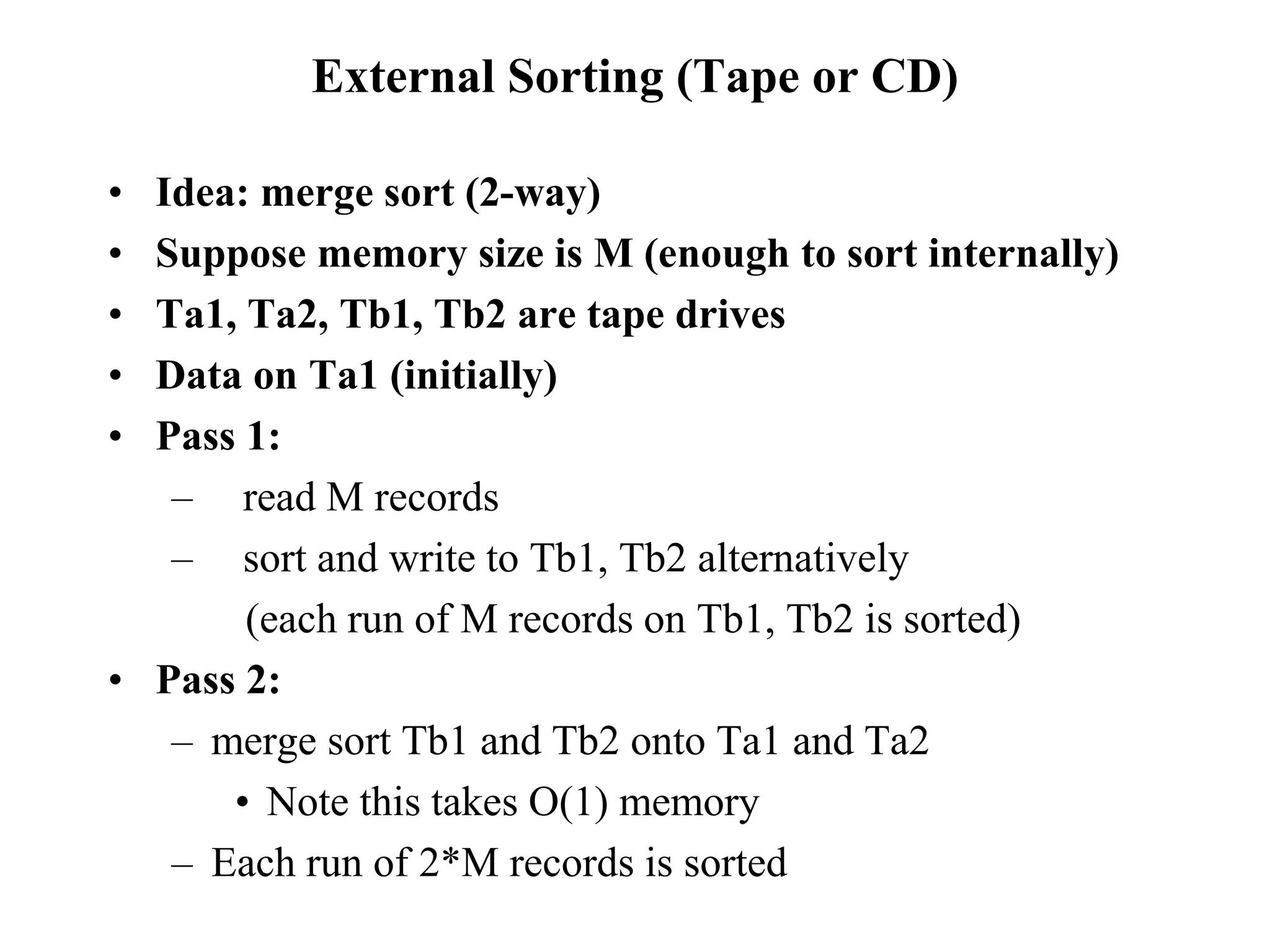 External Sorting (Tape or CD)
• Idea: merge sort (2-way)
• Suppose memory size is M (enough to sort internally)
• Ta1, Ta2, Tb1, Tb2 are tape drives
• Data on Ta1 (initially)
• Pass 1:
– read M records
– sort and write to Tb1, Tb2 alternatively
(each run of M records on Tb1, Tb2 is sorted)
• Pass 2:
– merge sort Tb1 and Tb2 onto Ta1 and Ta2
• Note this takes O(1) memory
– Each run of 2*M records is sorted
 