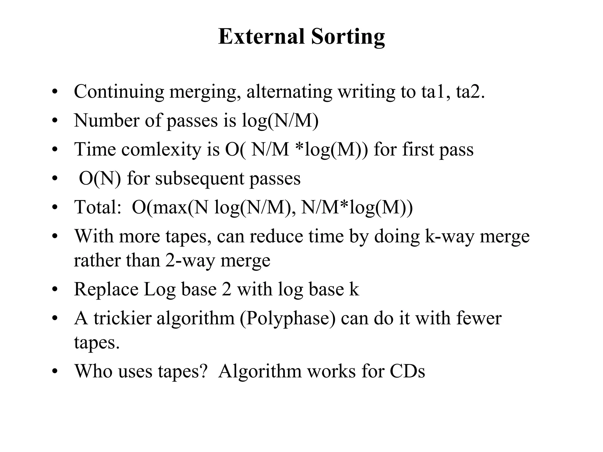 External Sorting
• Continuing merging, alternating writing to ta1, ta2.
• Number of passes is log(N/M)
• Time comlexity is O( N/M *log(M)) for first pass
• O(N) for subsequent passes
• Total: O(max(N log(N/M), N/M*log(M))
• With more tapes, can reduce time by doing k-way merge
rather than 2-way merge
• Replace Log base 2 with log base k
• A trickier algorithm (Polyphase) can do it with fewer
tapes.
• Who uses tapes? Algorithm works for CDs
 