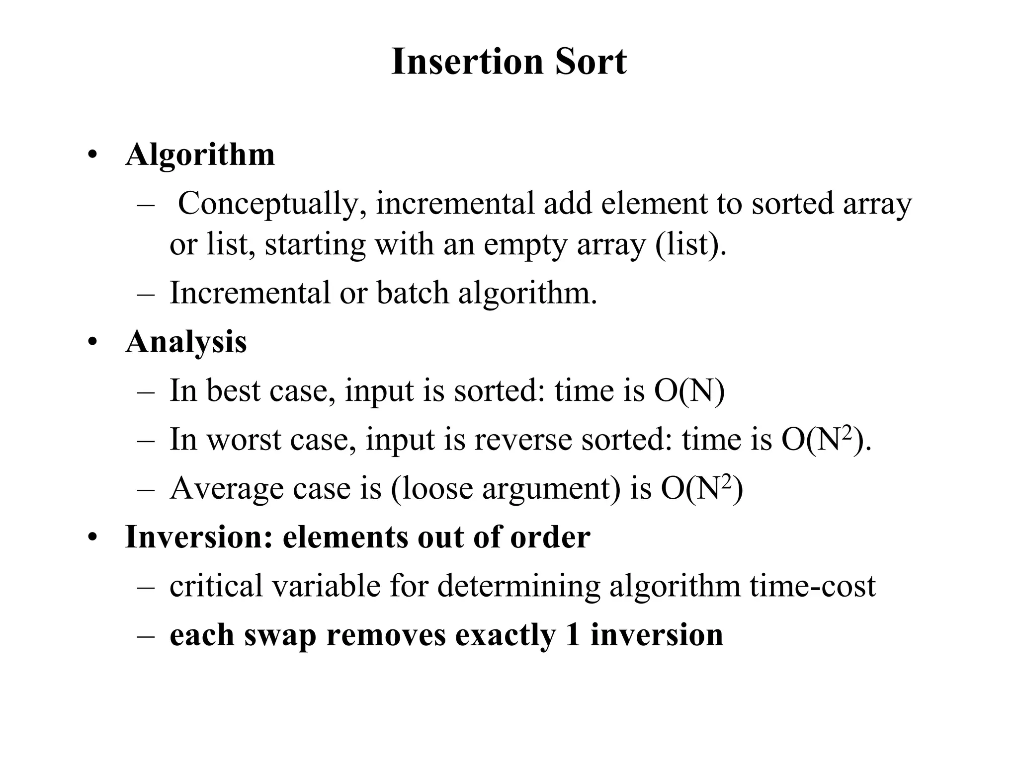 Insertion Sort
• Algorithm
– Conceptually, incremental add element to sorted array
or list, starting with an empty array (list).
– Incremental or batch algorithm.
• Analysis
– In best case, input is sorted: time is O(N)
– In worst case, input is reverse sorted: time is O(N2).
– Average case is (loose argument) is O(N2)
• Inversion: elements out of order
– critical variable for determining algorithm time-cost
– each swap removes exactly 1 inversion
 