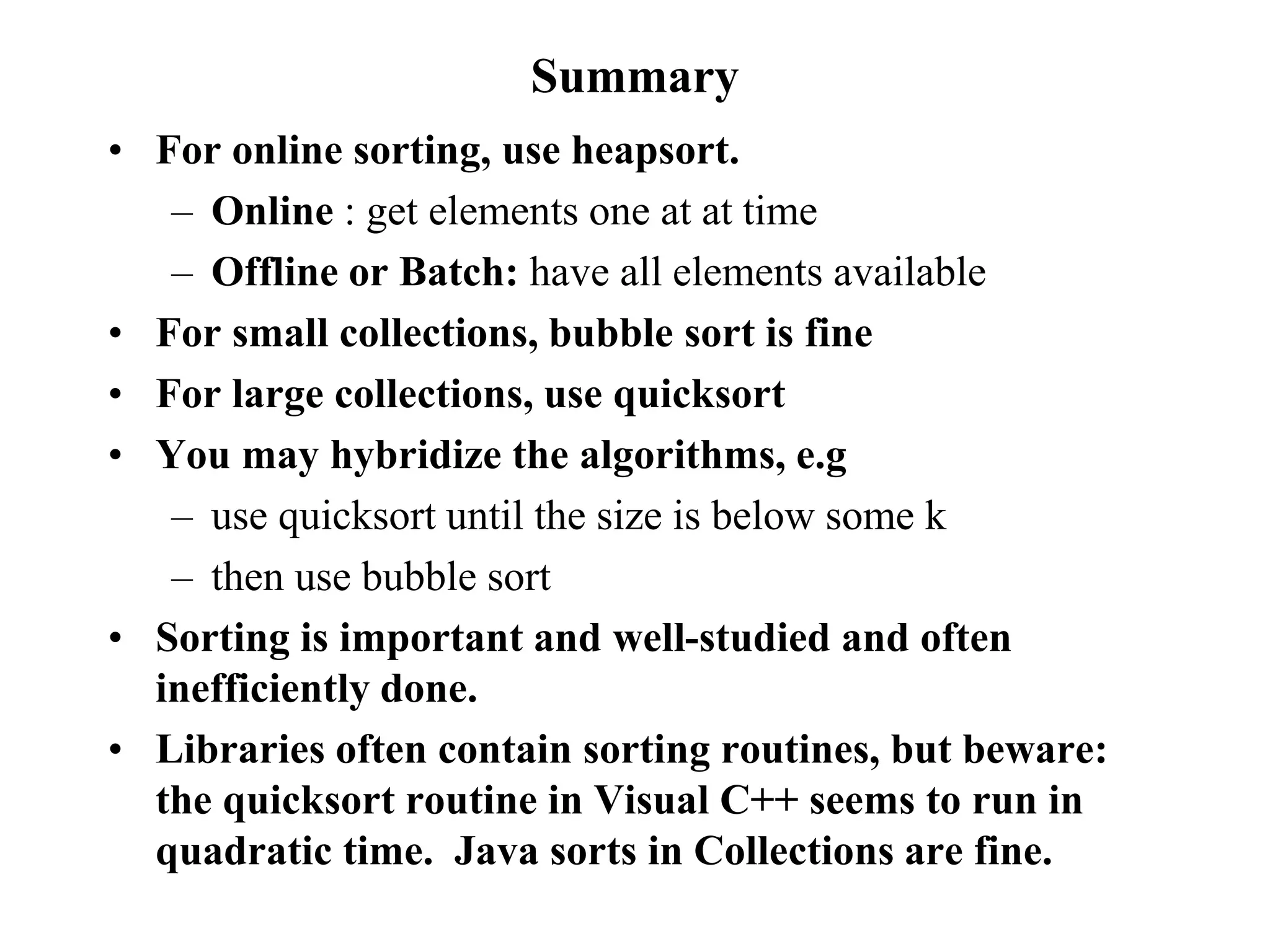 Summary
• For online sorting, use heapsort.
– Online : get elements one at at time
– Offline or Batch: have all elements available
• For small collections, bubble sort is fine
• For large collections, use quicksort
• You may hybridize the algorithms, e.g
– use quicksort until the size is below some k
– then use bubble sort
• Sorting is important and well-studied and often
inefficiently done.
• Libraries often contain sorting routines, but beware:
the quicksort routine in Visual C++ seems to run in
quadratic time. Java sorts in Collections are fine.
 