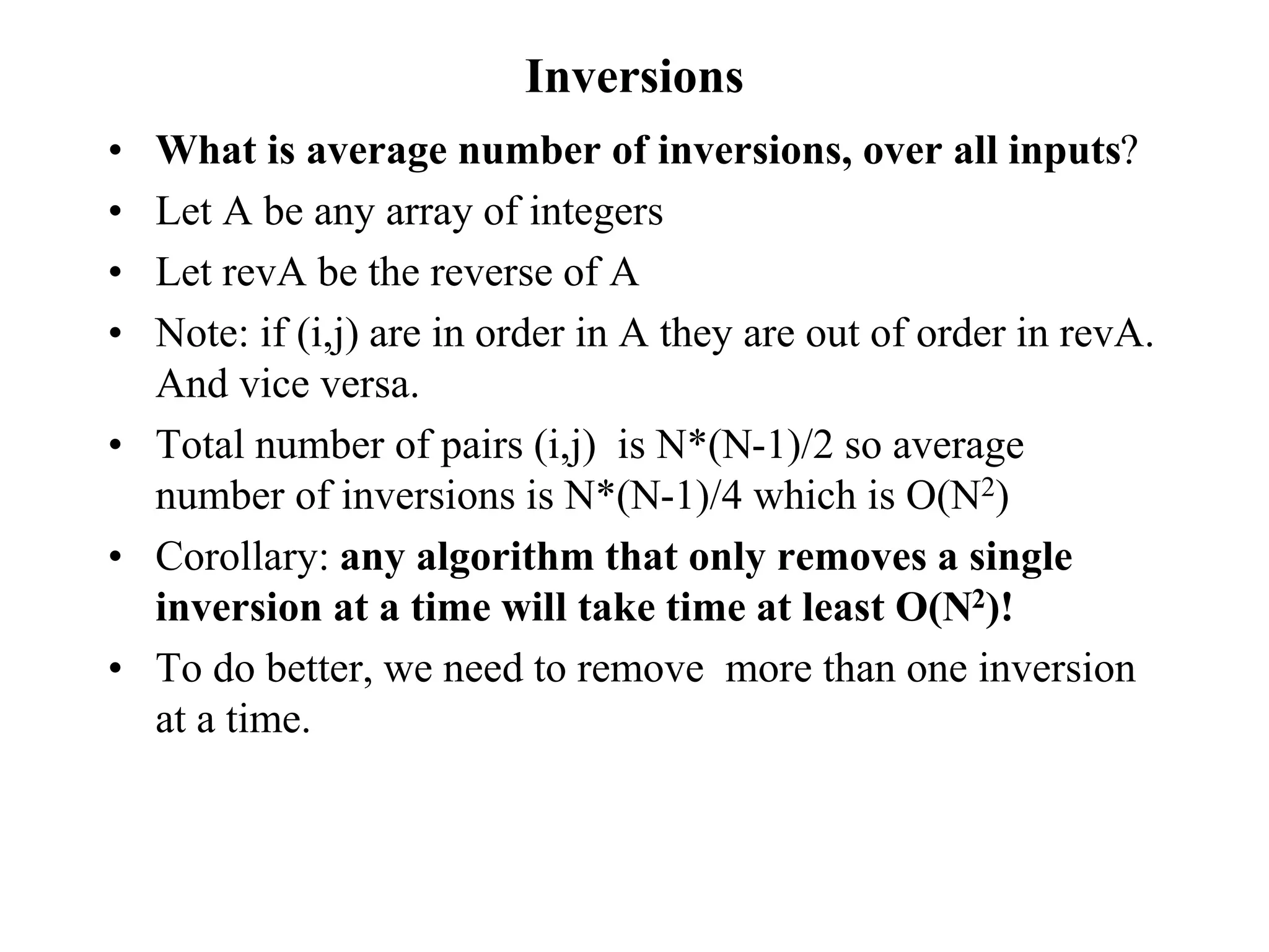 Inversions
• What is average number of inversions, over all inputs?
• Let A be any array of integers
• Let revA be the reverse of A
• Note: if (i,j) are in order in A they are out of order in revA.
And vice versa.
• Total number of pairs (i,j) is N*(N-1)/2 so average
number of inversions is N*(N-1)/4 which is O(N2)
• Corollary: any algorithm that only removes a single
inversion at a time will take time at least O(N2)!
• To do better, we need to remove more than one inversion
at a time.
 