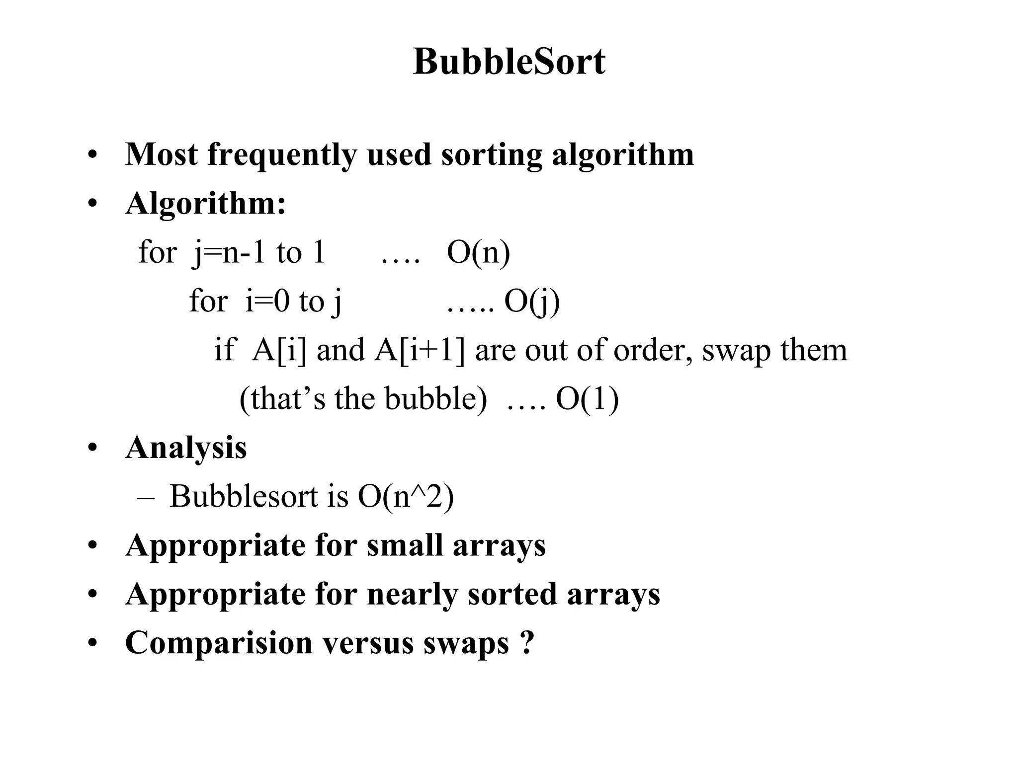 BubbleSort
• Most frequently used sorting algorithm
• Algorithm:
for j=n-1 to 1 …. O(n)
for i=0 to j ….. O(j)
if A[i] and A[i+1] are out of order, swap them
(that’s the bubble) …. O(1)
• Analysis
– Bubblesort is O(n^2)
• Appropriate for small arrays
• Appropriate for nearly sorted arrays
• Comparision versus swaps ?
 