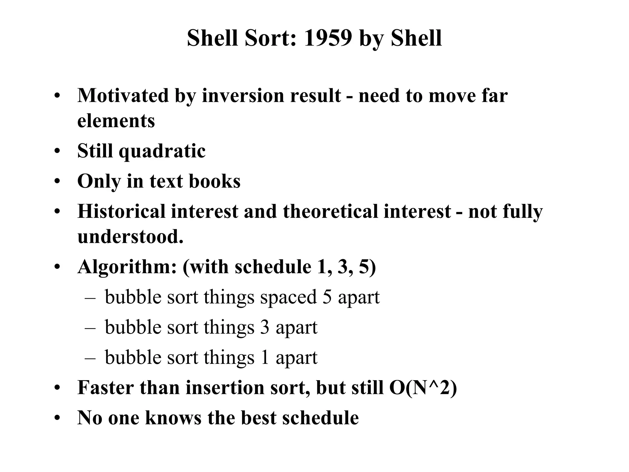 Shell Sort: 1959 by Shell
• Motivated by inversion result - need to move far
elements
• Still quadratic
• Only in text books
• Historical interest and theoretical interest - not fully
understood.
• Algorithm: (with schedule 1, 3, 5)
– bubble sort things spaced 5 apart
– bubble sort things 3 apart
– bubble sort things 1 apart
• Faster than insertion sort, but still O(N^2)
• No one knows the best schedule
 