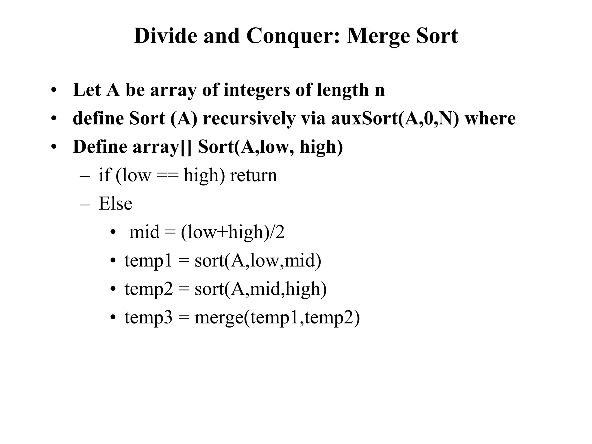 Divide and Conquer: Merge Sort
• Let A be array of integers of length n
• define Sort (A) recursively via auxSort(A,0,N) where
• Define array[] Sort(A,low, high)
– if (low == high) return
– Else
• mid = (low+high)/2
• temp1 = sort(A,low,mid)
• temp2 = sort(A,mid,high)
• temp3 = merge(temp1,temp2)
 
