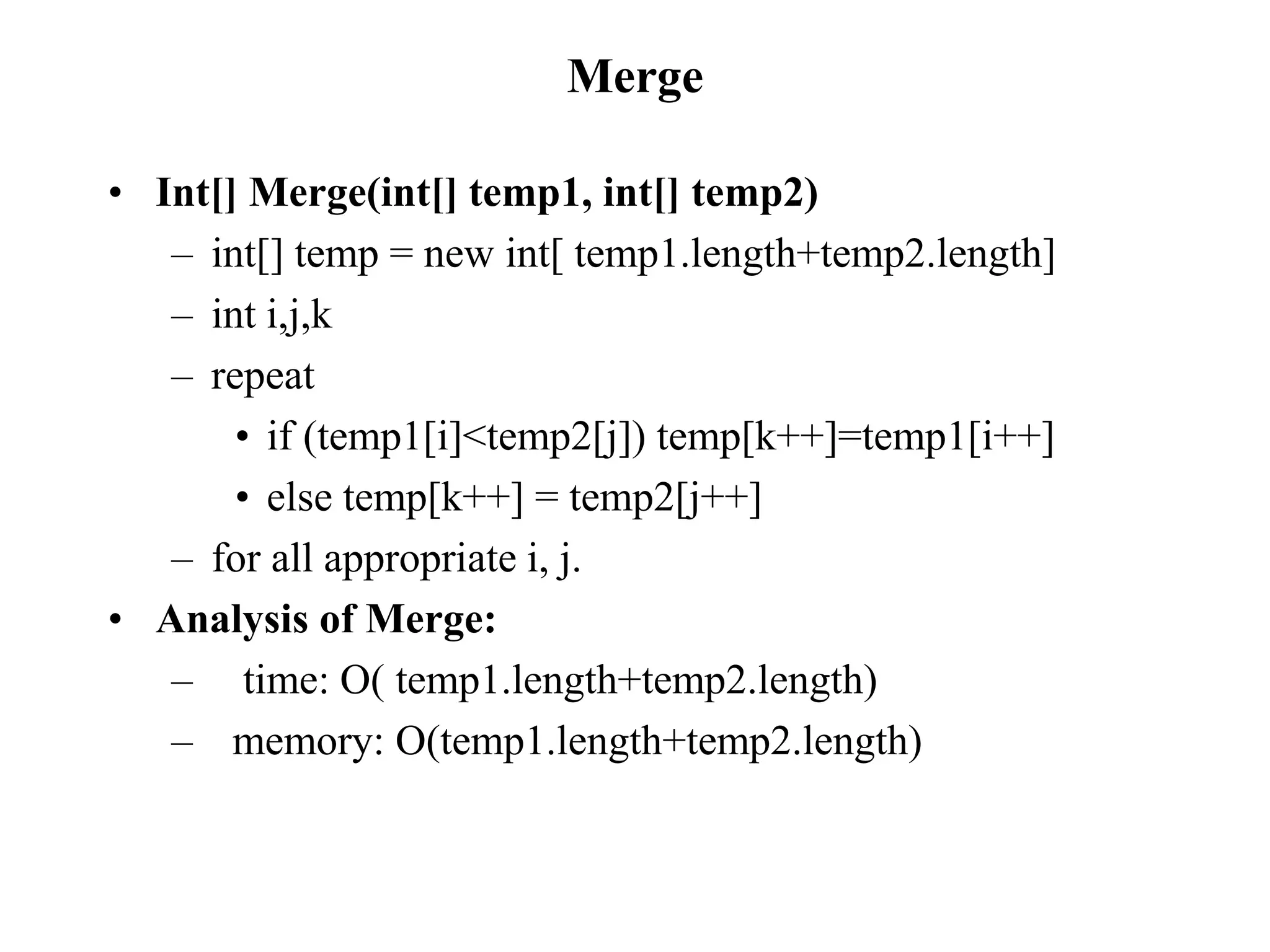 Merge
• Int[] Merge(int[] temp1, int[] temp2)
– int[] temp = new int[ temp1.length+temp2.length]
– int i,j,k
– repeat
• if (temp1[i]<temp2[j]) temp[k++]=temp1[i++]
• else temp[k++] = temp2[j++]
– for all appropriate i, j.
• Analysis of Merge:
– time: O( temp1.length+temp2.length)
– memory: O(temp1.length+temp2.length)
 